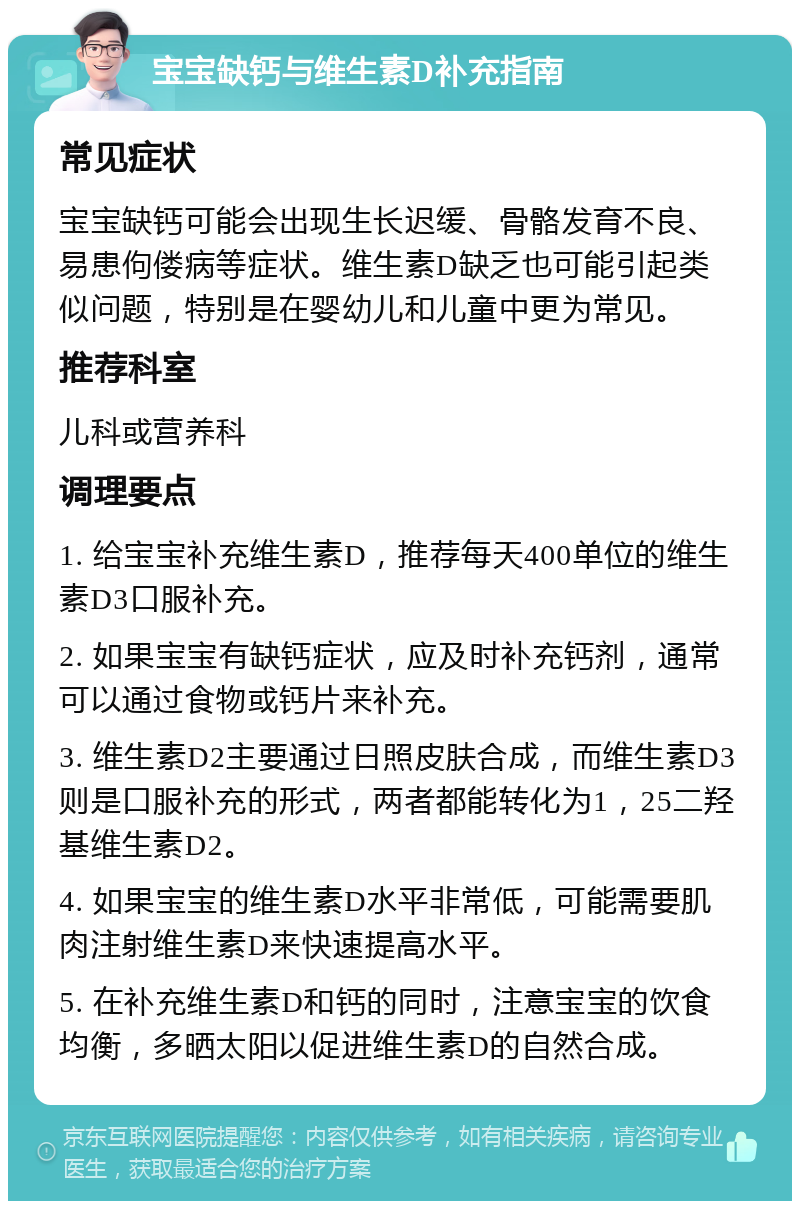 宝宝缺钙与维生素D补充指南 常见症状 宝宝缺钙可能会出现生长迟缓、骨骼发育不良、易患佝偻病等症状。维生素D缺乏也可能引起类似问题，特别是在婴幼儿和儿童中更为常见。 推荐科室 儿科或营养科 调理要点 1. 给宝宝补充维生素D，推荐每天400单位的维生素D3口服补充。 2. 如果宝宝有缺钙症状，应及时补充钙剂，通常可以通过食物或钙片来补充。 3. 维生素D2主要通过日照皮肤合成，而维生素D3则是口服补充的形式，两者都能转化为1，25二羟基维生素D2。 4. 如果宝宝的维生素D水平非常低，可能需要肌肉注射维生素D来快速提高水平。 5. 在补充维生素D和钙的同时，注意宝宝的饮食均衡，多晒太阳以促进维生素D的自然合成。