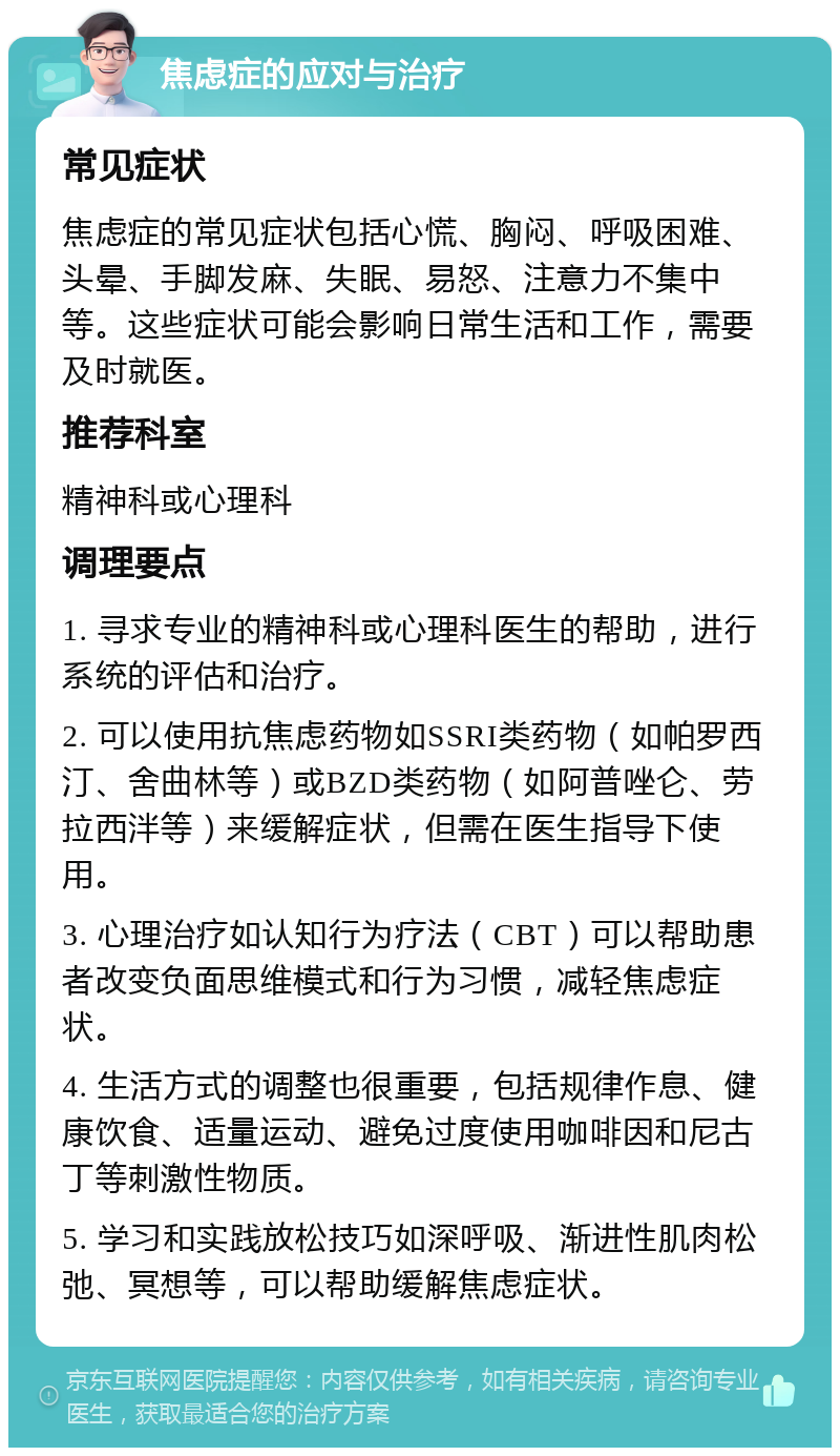 焦虑症的应对与治疗 常见症状 焦虑症的常见症状包括心慌、胸闷、呼吸困难、头晕、手脚发麻、失眠、易怒、注意力不集中等。这些症状可能会影响日常生活和工作，需要及时就医。 推荐科室 精神科或心理科 调理要点 1. 寻求专业的精神科或心理科医生的帮助，进行系统的评估和治疗。 2. 可以使用抗焦虑药物如SSRI类药物（如帕罗西汀、舍曲林等）或BZD类药物（如阿普唑仑、劳拉西泮等）来缓解症状，但需在医生指导下使用。 3. 心理治疗如认知行为疗法（CBT）可以帮助患者改变负面思维模式和行为习惯，减轻焦虑症状。 4. 生活方式的调整也很重要，包括规律作息、健康饮食、适量运动、避免过度使用咖啡因和尼古丁等刺激性物质。 5. 学习和实践放松技巧如深呼吸、渐进性肌肉松弛、冥想等，可以帮助缓解焦虑症状。