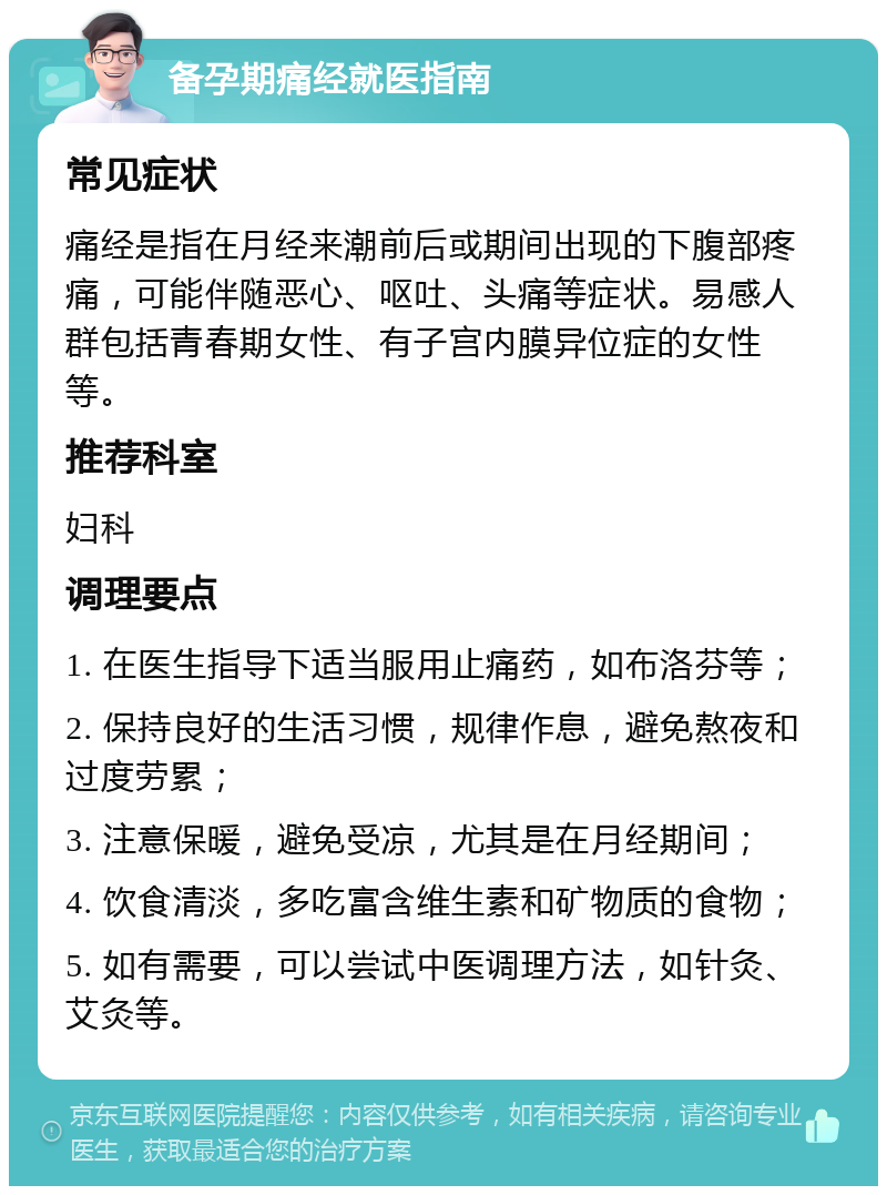 备孕期痛经就医指南 常见症状 痛经是指在月经来潮前后或期间出现的下腹部疼痛，可能伴随恶心、呕吐、头痛等症状。易感人群包括青春期女性、有子宫内膜异位症的女性等。 推荐科室 妇科 调理要点 1. 在医生指导下适当服用止痛药，如布洛芬等； 2. 保持良好的生活习惯，规律作息，避免熬夜和过度劳累； 3. 注意保暖，避免受凉，尤其是在月经期间； 4. 饮食清淡，多吃富含维生素和矿物质的食物； 5. 如有需要，可以尝试中医调理方法，如针灸、艾灸等。