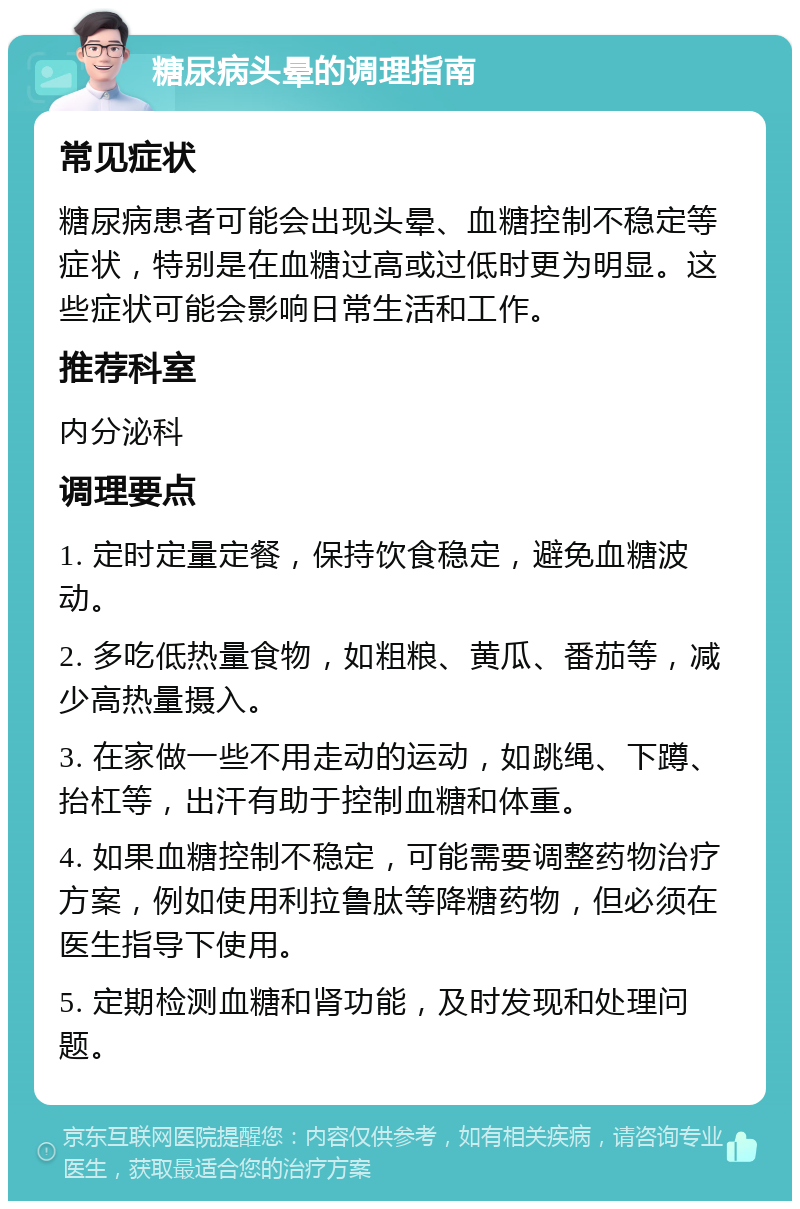 糖尿病头晕的调理指南 常见症状 糖尿病患者可能会出现头晕、血糖控制不稳定等症状，特别是在血糖过高或过低时更为明显。这些症状可能会影响日常生活和工作。 推荐科室 内分泌科 调理要点 1. 定时定量定餐，保持饮食稳定，避免血糖波动。 2. 多吃低热量食物，如粗粮、黄瓜、番茄等，减少高热量摄入。 3. 在家做一些不用走动的运动，如跳绳、下蹲、抬杠等，出汗有助于控制血糖和体重。 4. 如果血糖控制不稳定，可能需要调整药物治疗方案，例如使用利拉鲁肽等降糖药物，但必须在医生指导下使用。 5. 定期检测血糖和肾功能，及时发现和处理问题。