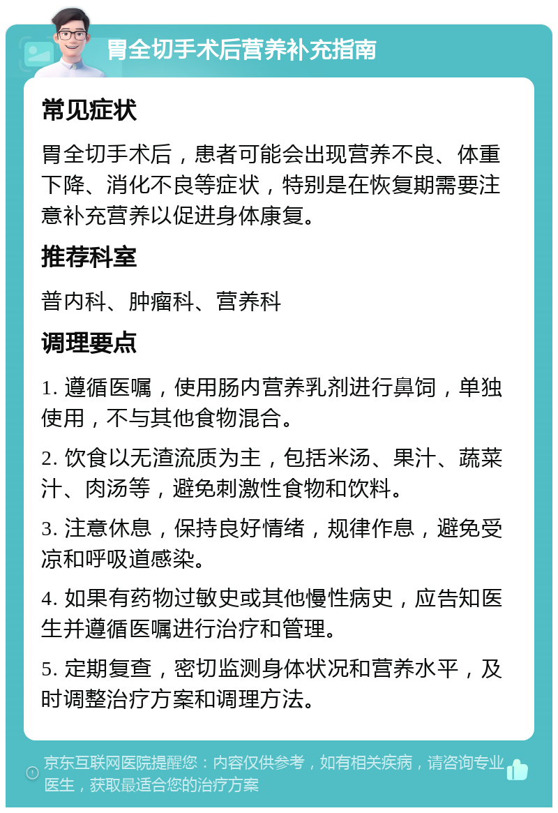 胃全切手术后营养补充指南 常见症状 胃全切手术后，患者可能会出现营养不良、体重下降、消化不良等症状，特别是在恢复期需要注意补充营养以促进身体康复。 推荐科室 普内科、肿瘤科、营养科 调理要点 1. 遵循医嘱，使用肠内营养乳剂进行鼻饲，单独使用，不与其他食物混合。 2. 饮食以无渣流质为主，包括米汤、果汁、蔬菜汁、肉汤等，避免刺激性食物和饮料。 3. 注意休息，保持良好情绪，规律作息，避免受凉和呼吸道感染。 4. 如果有药物过敏史或其他慢性病史，应告知医生并遵循医嘱进行治疗和管理。 5. 定期复查，密切监测身体状况和营养水平，及时调整治疗方案和调理方法。