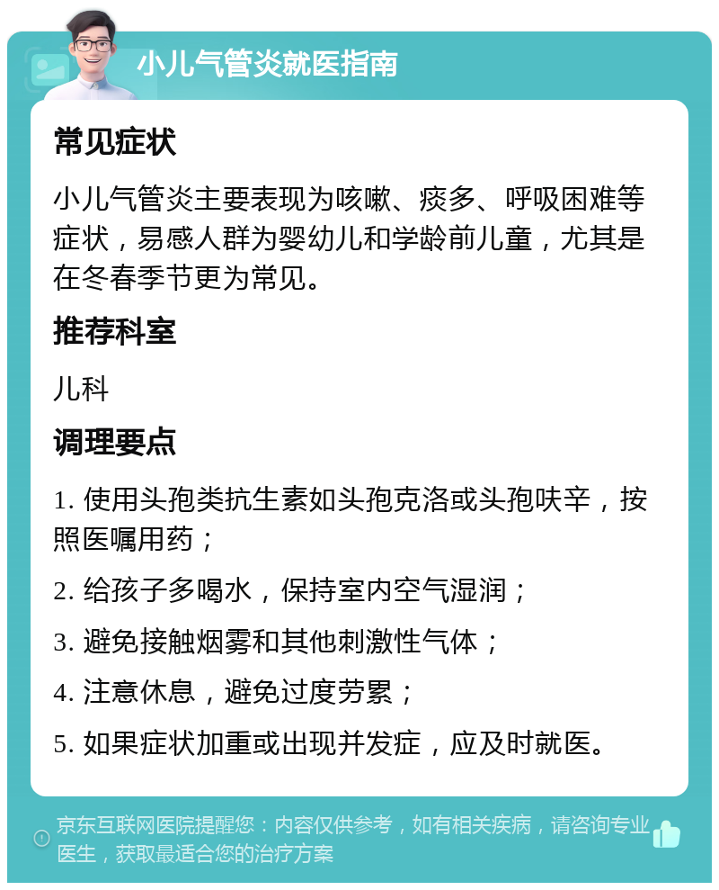 小儿气管炎就医指南 常见症状 小儿气管炎主要表现为咳嗽、痰多、呼吸困难等症状，易感人群为婴幼儿和学龄前儿童，尤其是在冬春季节更为常见。 推荐科室 儿科 调理要点 1. 使用头孢类抗生素如头孢克洛或头孢呋辛，按照医嘱用药； 2. 给孩子多喝水，保持室内空气湿润； 3. 避免接触烟雾和其他刺激性气体； 4. 注意休息，避免过度劳累； 5. 如果症状加重或出现并发症，应及时就医。