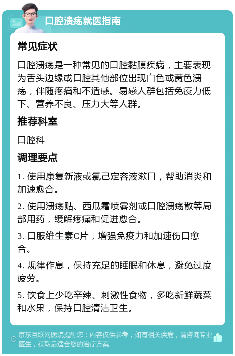 口腔溃疡就医指南 常见症状 口腔溃疡是一种常见的口腔黏膜疾病，主要表现为舌头边缘或口腔其他部位出现白色或黄色溃疡，伴随疼痛和不适感。易感人群包括免疫力低下、营养不良、压力大等人群。 推荐科室 口腔科 调理要点 1. 使用康复新液或氯己定容液漱口，帮助消炎和加速愈合。 2. 使用溃疡贴、西瓜霜喷雾剂或口腔溃疡散等局部用药，缓解疼痛和促进愈合。 3. 口服维生素C片，增强免疫力和加速伤口愈合。 4. 规律作息，保持充足的睡眠和休息，避免过度疲劳。 5. 饮食上少吃辛辣、刺激性食物，多吃新鲜蔬菜和水果，保持口腔清洁卫生。