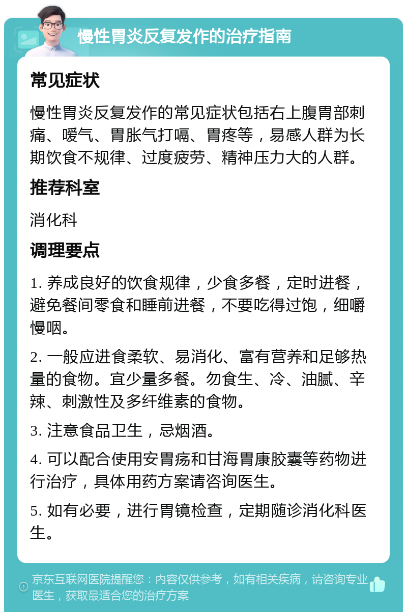 慢性胃炎反复发作的治疗指南 常见症状 慢性胃炎反复发作的常见症状包括右上腹胃部刺痛、嗳气、胃胀气打嗝、胃疼等，易感人群为长期饮食不规律、过度疲劳、精神压力大的人群。 推荐科室 消化科 调理要点 1. 养成良好的饮食规律，少食多餐，定时进餐，避免餐间零食和睡前进餐，不要吃得过饱，细嚼慢咽。 2. 一般应进食柔软、易消化、富有营养和足够热量的食物。宜少量多餐。勿食生、冷、油腻、辛辣、刺激性及多纤维素的食物。 3. 注意食品卫生，忌烟酒。 4. 可以配合使用安胃疡和甘海胃康胶囊等药物进行治疗，具体用药方案请咨询医生。 5. 如有必要，进行胃镜检查，定期随诊消化科医生。