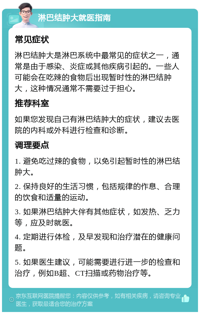 淋巴结肿大就医指南 常见症状 淋巴结肿大是淋巴系统中最常见的症状之一，通常是由于感染、炎症或其他疾病引起的。一些人可能会在吃辣的食物后出现暂时性的淋巴结肿大，这种情况通常不需要过于担心。 推荐科室 如果您发现自己有淋巴结肿大的症状，建议去医院的内科或外科进行检查和诊断。 调理要点 1. 避免吃过辣的食物，以免引起暂时性的淋巴结肿大。 2. 保持良好的生活习惯，包括规律的作息、合理的饮食和适量的运动。 3. 如果淋巴结肿大伴有其他症状，如发热、乏力等，应及时就医。 4. 定期进行体检，及早发现和治疗潜在的健康问题。 5. 如果医生建议，可能需要进行进一步的检查和治疗，例如B超、CT扫描或药物治疗等。