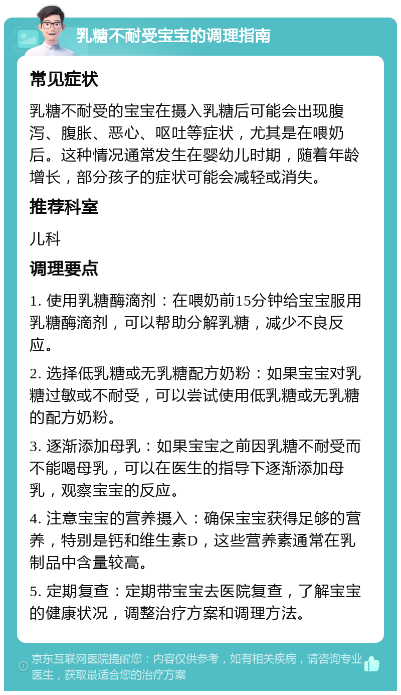 乳糖不耐受宝宝的调理指南 常见症状 乳糖不耐受的宝宝在摄入乳糖后可能会出现腹泻、腹胀、恶心、呕吐等症状，尤其是在喂奶后。这种情况通常发生在婴幼儿时期，随着年龄增长，部分孩子的症状可能会减轻或消失。 推荐科室 儿科 调理要点 1. 使用乳糖酶滴剂：在喂奶前15分钟给宝宝服用乳糖酶滴剂，可以帮助分解乳糖，减少不良反应。 2. 选择低乳糖或无乳糖配方奶粉：如果宝宝对乳糖过敏或不耐受，可以尝试使用低乳糖或无乳糖的配方奶粉。 3. 逐渐添加母乳：如果宝宝之前因乳糖不耐受而不能喝母乳，可以在医生的指导下逐渐添加母乳，观察宝宝的反应。 4. 注意宝宝的营养摄入：确保宝宝获得足够的营养，特别是钙和维生素D，这些营养素通常在乳制品中含量较高。 5. 定期复查：定期带宝宝去医院复查，了解宝宝的健康状况，调整治疗方案和调理方法。