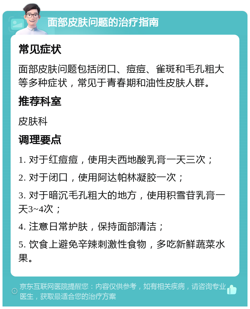 面部皮肤问题的治疗指南 常见症状 面部皮肤问题包括闭口、痘痘、雀斑和毛孔粗大等多种症状，常见于青春期和油性皮肤人群。 推荐科室 皮肤科 调理要点 1. 对于红痘痘，使用夫西地酸乳膏一天三次； 2. 对于闭口，使用阿达帕林凝胶一次； 3. 对于暗沉毛孔粗大的地方，使用积雪苷乳膏一天3~4次； 4. 注意日常护肤，保持面部清洁； 5. 饮食上避免辛辣刺激性食物，多吃新鲜蔬菜水果。