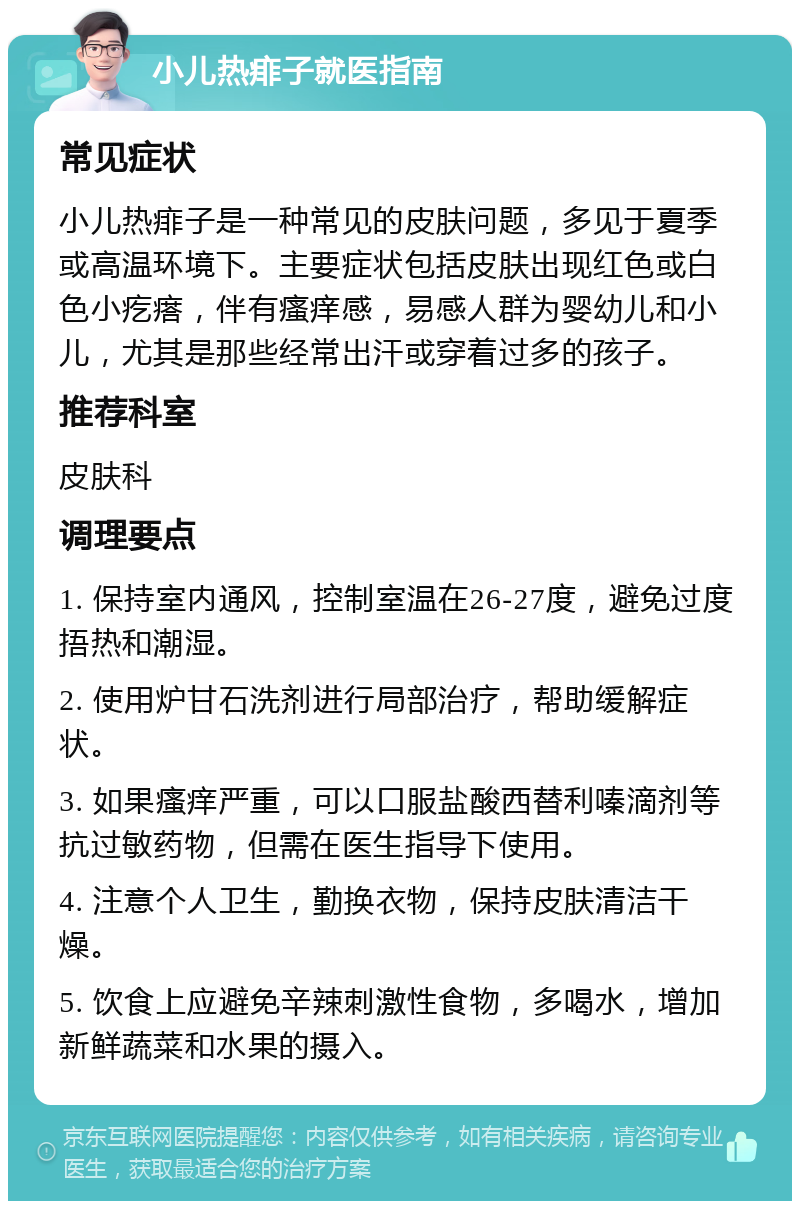 小儿热痱子就医指南 常见症状 小儿热痱子是一种常见的皮肤问题，多见于夏季或高温环境下。主要症状包括皮肤出现红色或白色小疙瘩，伴有瘙痒感，易感人群为婴幼儿和小儿，尤其是那些经常出汗或穿着过多的孩子。 推荐科室 皮肤科 调理要点 1. 保持室内通风，控制室温在26-27度，避免过度捂热和潮湿。 2. 使用炉甘石洗剂进行局部治疗，帮助缓解症状。 3. 如果瘙痒严重，可以口服盐酸西替利嗪滴剂等抗过敏药物，但需在医生指导下使用。 4. 注意个人卫生，勤换衣物，保持皮肤清洁干燥。 5. 饮食上应避免辛辣刺激性食物，多喝水，增加新鲜蔬菜和水果的摄入。