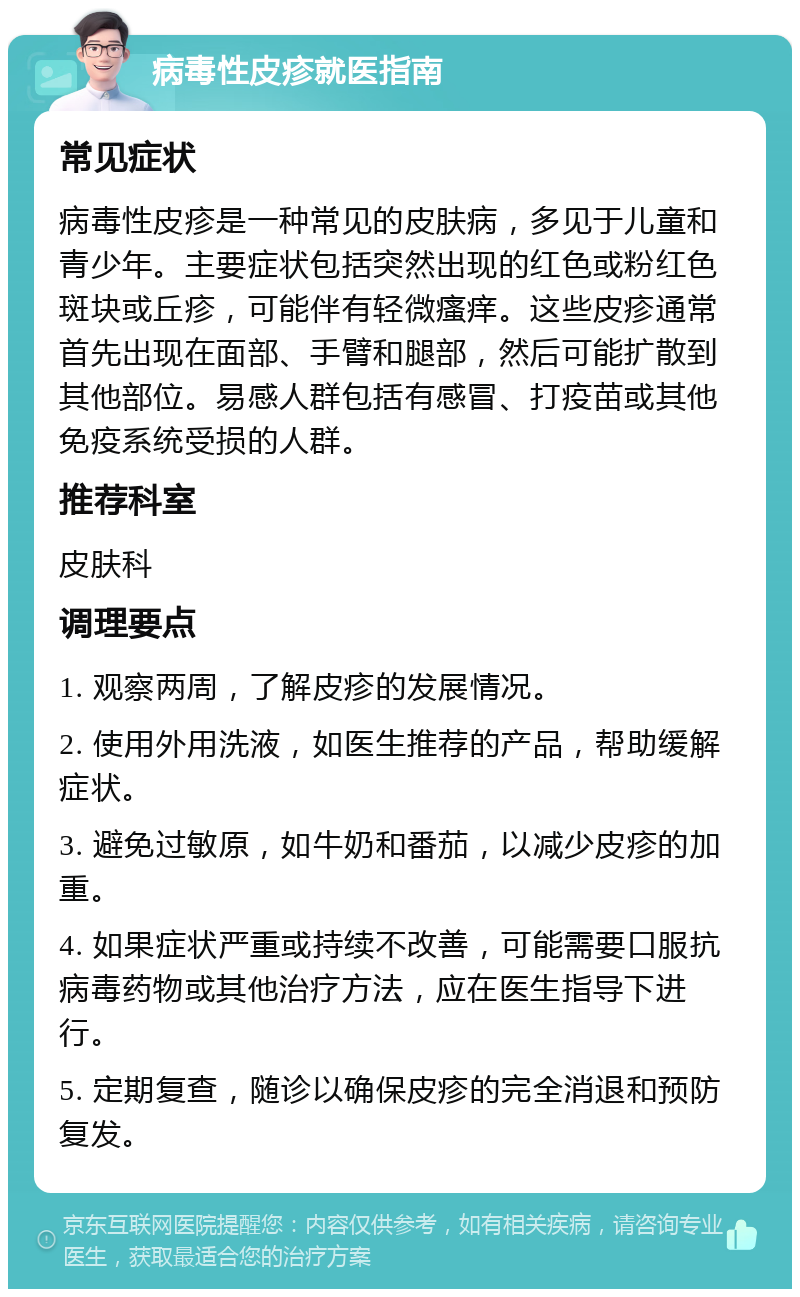 病毒性皮疹就医指南 常见症状 病毒性皮疹是一种常见的皮肤病，多见于儿童和青少年。主要症状包括突然出现的红色或粉红色斑块或丘疹，可能伴有轻微瘙痒。这些皮疹通常首先出现在面部、手臂和腿部，然后可能扩散到其他部位。易感人群包括有感冒、打疫苗或其他免疫系统受损的人群。 推荐科室 皮肤科 调理要点 1. 观察两周，了解皮疹的发展情况。 2. 使用外用洗液，如医生推荐的产品，帮助缓解症状。 3. 避免过敏原，如牛奶和番茄，以减少皮疹的加重。 4. 如果症状严重或持续不改善，可能需要口服抗病毒药物或其他治疗方法，应在医生指导下进行。 5. 定期复查，随诊以确保皮疹的完全消退和预防复发。