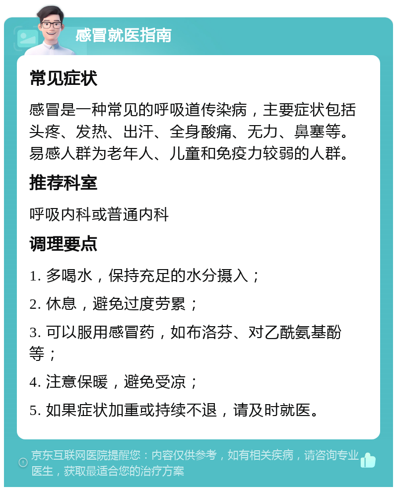 感冒就医指南 常见症状 感冒是一种常见的呼吸道传染病，主要症状包括头疼、发热、出汗、全身酸痛、无力、鼻塞等。易感人群为老年人、儿童和免疫力较弱的人群。 推荐科室 呼吸内科或普通内科 调理要点 1. 多喝水，保持充足的水分摄入； 2. 休息，避免过度劳累； 3. 可以服用感冒药，如布洛芬、对乙酰氨基酚等； 4. 注意保暖，避免受凉； 5. 如果症状加重或持续不退，请及时就医。