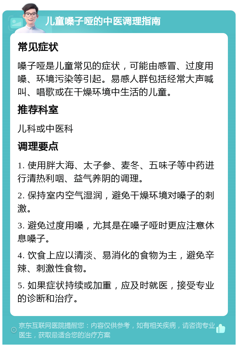 儿童嗓子哑的中医调理指南 常见症状 嗓子哑是儿童常见的症状，可能由感冒、过度用嗓、环境污染等引起。易感人群包括经常大声喊叫、唱歌或在干燥环境中生活的儿童。 推荐科室 儿科或中医科 调理要点 1. 使用胖大海、太子参、麦冬、五味子等中药进行清热利咽、益气养阴的调理。 2. 保持室内空气湿润，避免干燥环境对嗓子的刺激。 3. 避免过度用嗓，尤其是在嗓子哑时更应注意休息嗓子。 4. 饮食上应以清淡、易消化的食物为主，避免辛辣、刺激性食物。 5. 如果症状持续或加重，应及时就医，接受专业的诊断和治疗。