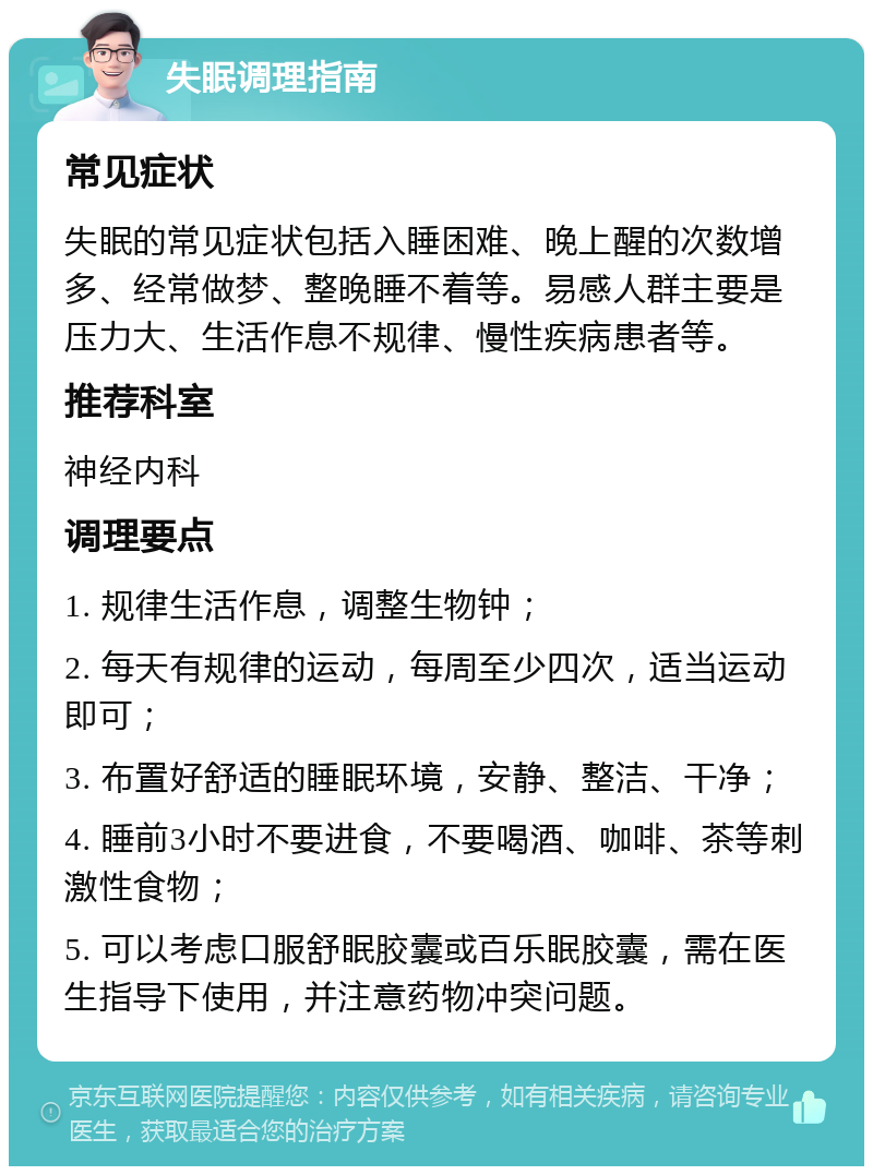 失眠调理指南 常见症状 失眠的常见症状包括入睡困难、晚上醒的次数增多、经常做梦、整晚睡不着等。易感人群主要是压力大、生活作息不规律、慢性疾病患者等。 推荐科室 神经内科 调理要点 1. 规律生活作息，调整生物钟； 2. 每天有规律的运动，每周至少四次，适当运动即可； 3. 布置好舒适的睡眠环境，安静、整洁、干净； 4. 睡前3小时不要进食，不要喝酒、咖啡、茶等刺激性食物； 5. 可以考虑口服舒眠胶囊或百乐眠胶囊，需在医生指导下使用，并注意药物冲突问题。