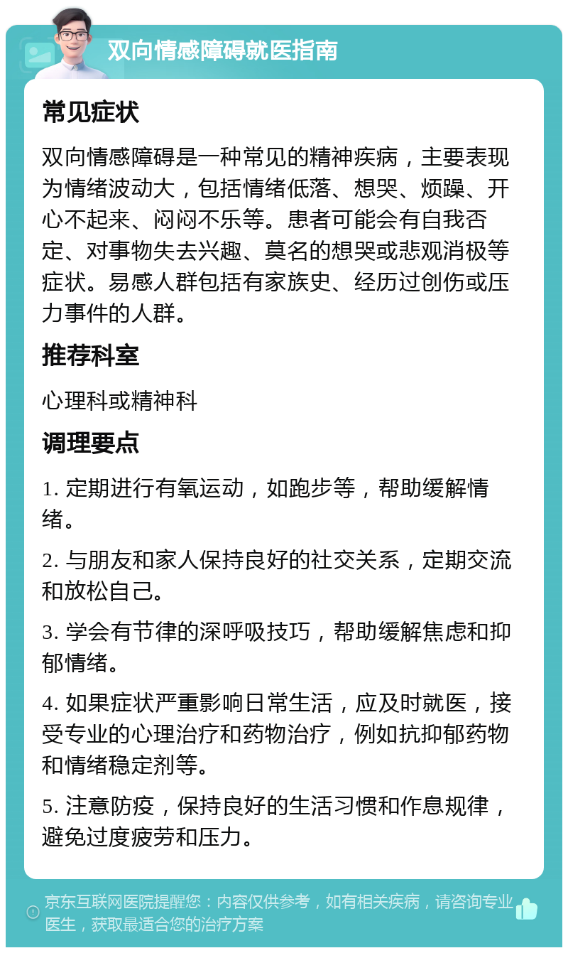 双向情感障碍就医指南 常见症状 双向情感障碍是一种常见的精神疾病，主要表现为情绪波动大，包括情绪低落、想哭、烦躁、开心不起来、闷闷不乐等。患者可能会有自我否定、对事物失去兴趣、莫名的想哭或悲观消极等症状。易感人群包括有家族史、经历过创伤或压力事件的人群。 推荐科室 心理科或精神科 调理要点 1. 定期进行有氧运动，如跑步等，帮助缓解情绪。 2. 与朋友和家人保持良好的社交关系，定期交流和放松自己。 3. 学会有节律的深呼吸技巧，帮助缓解焦虑和抑郁情绪。 4. 如果症状严重影响日常生活，应及时就医，接受专业的心理治疗和药物治疗，例如抗抑郁药物和情绪稳定剂等。 5. 注意防疫，保持良好的生活习惯和作息规律，避免过度疲劳和压力。