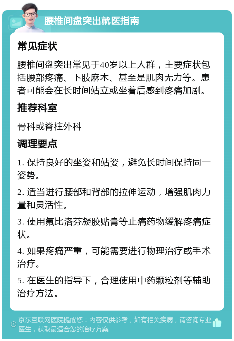 腰椎间盘突出就医指南 常见症状 腰椎间盘突出常见于40岁以上人群，主要症状包括腰部疼痛、下肢麻木、甚至是肌肉无力等。患者可能会在长时间站立或坐着后感到疼痛加剧。 推荐科室 骨科或脊柱外科 调理要点 1. 保持良好的坐姿和站姿，避免长时间保持同一姿势。 2. 适当进行腰部和背部的拉伸运动，增强肌肉力量和灵活性。 3. 使用氟比洛芬凝胶贴膏等止痛药物缓解疼痛症状。 4. 如果疼痛严重，可能需要进行物理治疗或手术治疗。 5. 在医生的指导下，合理使用中药颗粒剂等辅助治疗方法。