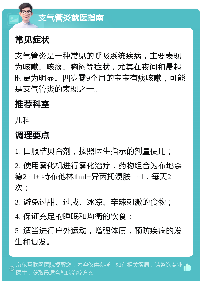 支气管炎就医指南 常见症状 支气管炎是一种常见的呼吸系统疾病，主要表现为咳嗽、咳痰、胸闷等症状，尤其在夜间和晨起时更为明显。四岁零9个月的宝宝有痰咳嗽，可能是支气管炎的表现之一。 推荐科室 儿科 调理要点 1. 口服桔贝合剂，按照医生指示的剂量使用； 2. 使用雾化机进行雾化治疗，药物组合为布地奈德2ml+ 特布他林1ml+异丙托溴胺1ml，每天2次； 3. 避免过甜、过咸、冰凉、辛辣刺激的食物； 4. 保证充足的睡眠和均衡的饮食； 5. 适当进行户外运动，增强体质，预防疾病的发生和复发。