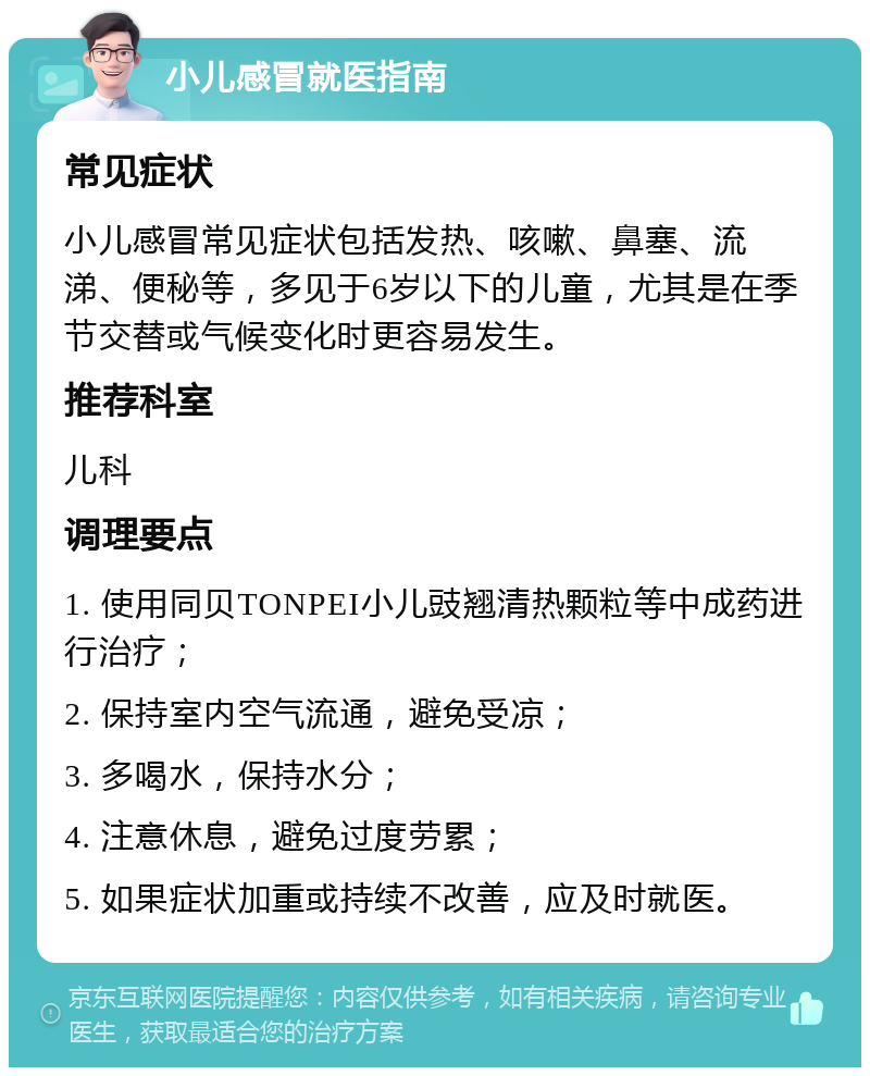 小儿感冒就医指南 常见症状 小儿感冒常见症状包括发热、咳嗽、鼻塞、流涕、便秘等，多见于6岁以下的儿童，尤其是在季节交替或气候变化时更容易发生。 推荐科室 儿科 调理要点 1. 使用同贝TONPEI小儿豉翘清热颗粒等中成药进行治疗； 2. 保持室内空气流通，避免受凉； 3. 多喝水，保持水分； 4. 注意休息，避免过度劳累； 5. 如果症状加重或持续不改善，应及时就医。