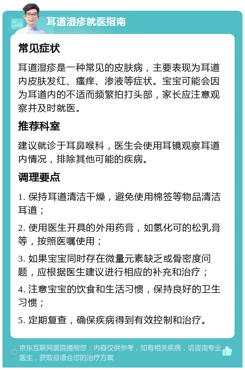 耳道湿疹就医指南 常见症状 耳道湿疹是一种常见的皮肤病，主要表现为耳道内皮肤发红、瘙痒、渗液等症状。宝宝可能会因为耳道内的不适而频繁拍打头部，家长应注意观察并及时就医。 推荐科室 建议就诊于耳鼻喉科，医生会使用耳镜观察耳道内情况，排除其他可能的疾病。 调理要点 1. 保持耳道清洁干燥，避免使用棉签等物品清洁耳道； 2. 使用医生开具的外用药膏，如氢化可的松乳膏等，按照医嘱使用； 3. 如果宝宝同时存在微量元素缺乏或骨密度问题，应根据医生建议进行相应的补充和治疗； 4. 注意宝宝的饮食和生活习惯，保持良好的卫生习惯； 5. 定期复查，确保疾病得到有效控制和治疗。