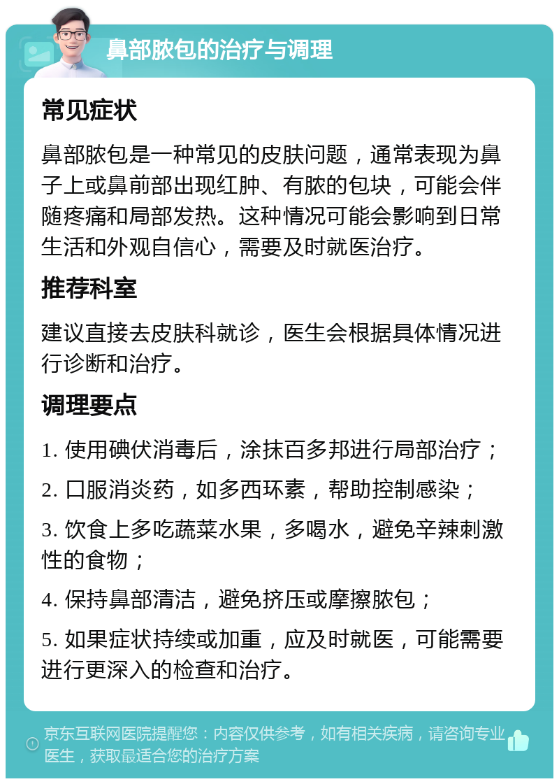 鼻部脓包的治疗与调理 常见症状 鼻部脓包是一种常见的皮肤问题，通常表现为鼻子上或鼻前部出现红肿、有脓的包块，可能会伴随疼痛和局部发热。这种情况可能会影响到日常生活和外观自信心，需要及时就医治疗。 推荐科室 建议直接去皮肤科就诊，医生会根据具体情况进行诊断和治疗。 调理要点 1. 使用碘伏消毒后，涂抹百多邦进行局部治疗； 2. 口服消炎药，如多西环素，帮助控制感染； 3. 饮食上多吃蔬菜水果，多喝水，避免辛辣刺激性的食物； 4. 保持鼻部清洁，避免挤压或摩擦脓包； 5. 如果症状持续或加重，应及时就医，可能需要进行更深入的检查和治疗。