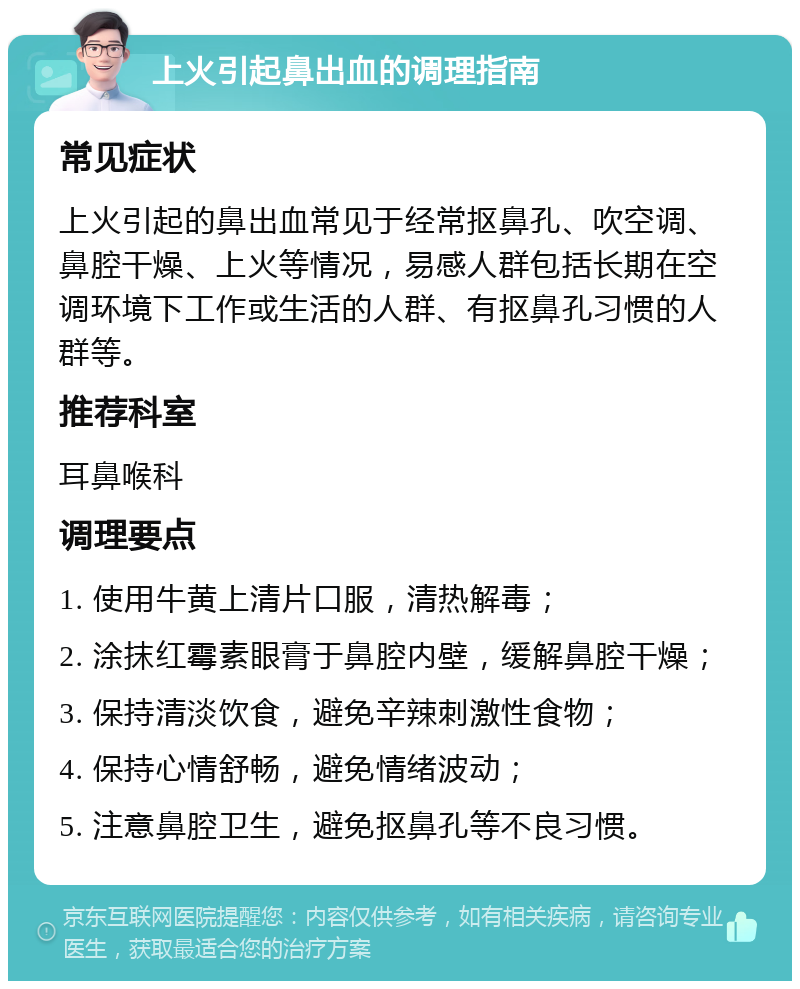 上火引起鼻出血的调理指南 常见症状 上火引起的鼻出血常见于经常抠鼻孔、吹空调、鼻腔干燥、上火等情况，易感人群包括长期在空调环境下工作或生活的人群、有抠鼻孔习惯的人群等。 推荐科室 耳鼻喉科 调理要点 1. 使用牛黄上清片口服，清热解毒； 2. 涂抹红霉素眼膏于鼻腔内壁，缓解鼻腔干燥； 3. 保持清淡饮食，避免辛辣刺激性食物； 4. 保持心情舒畅，避免情绪波动； 5. 注意鼻腔卫生，避免抠鼻孔等不良习惯。