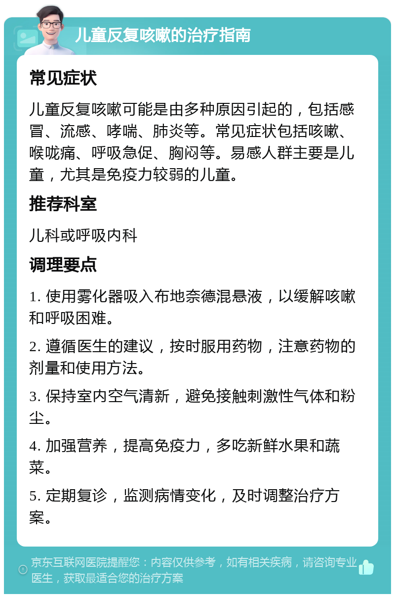 儿童反复咳嗽的治疗指南 常见症状 儿童反复咳嗽可能是由多种原因引起的，包括感冒、流感、哮喘、肺炎等。常见症状包括咳嗽、喉咙痛、呼吸急促、胸闷等。易感人群主要是儿童，尤其是免疫力较弱的儿童。 推荐科室 儿科或呼吸内科 调理要点 1. 使用雾化器吸入布地奈德混悬液，以缓解咳嗽和呼吸困难。 2. 遵循医生的建议，按时服用药物，注意药物的剂量和使用方法。 3. 保持室内空气清新，避免接触刺激性气体和粉尘。 4. 加强营养，提高免疫力，多吃新鲜水果和蔬菜。 5. 定期复诊，监测病情变化，及时调整治疗方案。