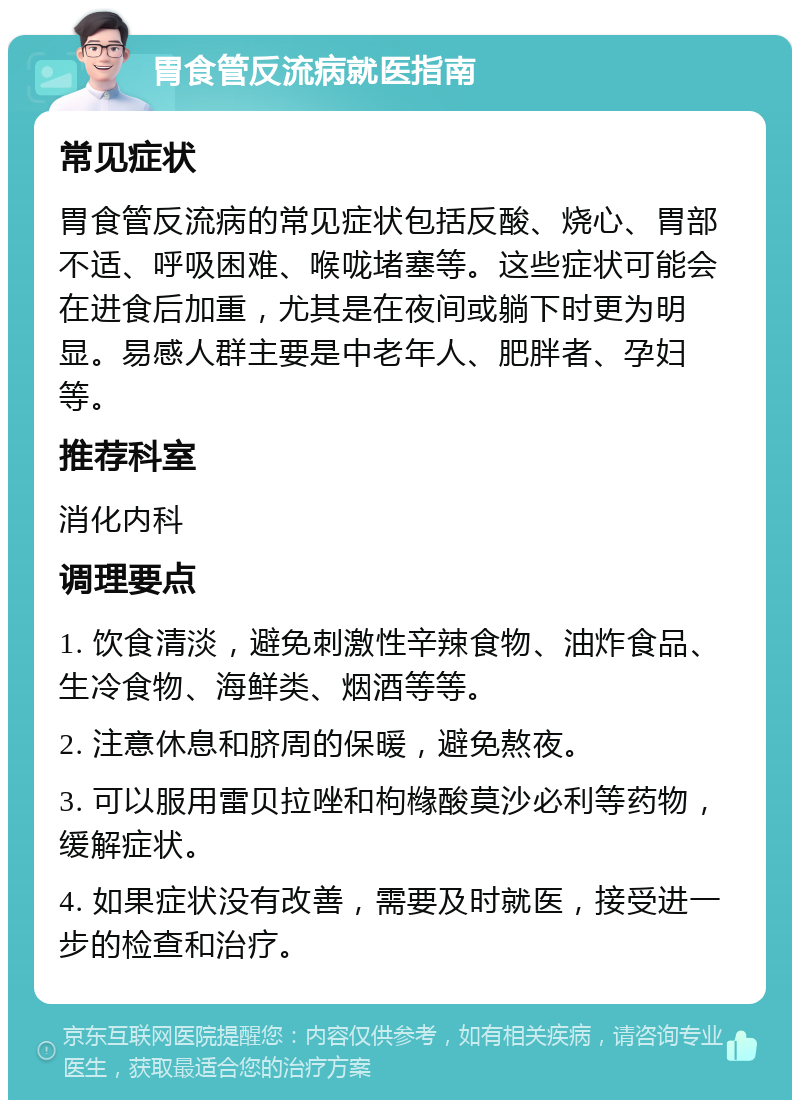 胃食管反流病就医指南 常见症状 胃食管反流病的常见症状包括反酸、烧心、胃部不适、呼吸困难、喉咙堵塞等。这些症状可能会在进食后加重，尤其是在夜间或躺下时更为明显。易感人群主要是中老年人、肥胖者、孕妇等。 推荐科室 消化内科 调理要点 1. 饮食清淡，避免刺激性辛辣食物、油炸食品、生冷食物、海鲜类、烟酒等等。 2. 注意休息和脐周的保暖，避免熬夜。 3. 可以服用雷贝拉唑和枸橼酸莫沙必利等药物，缓解症状。 4. 如果症状没有改善，需要及时就医，接受进一步的检查和治疗。