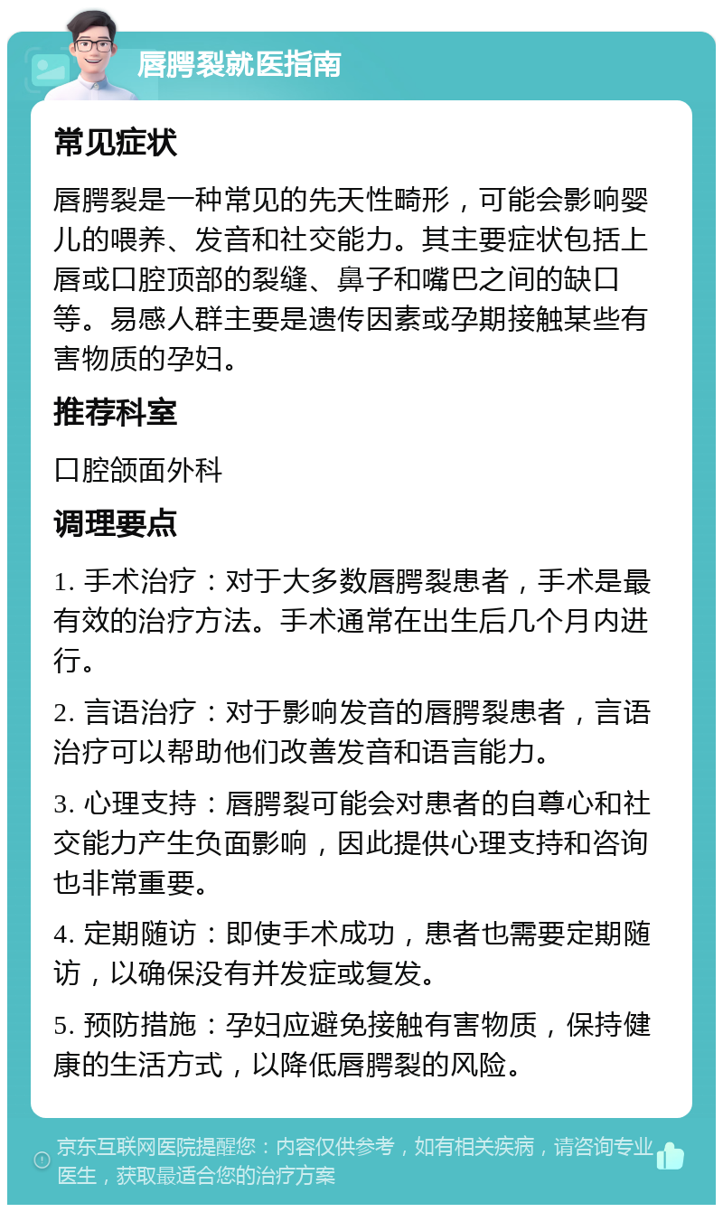 唇腭裂就医指南 常见症状 唇腭裂是一种常见的先天性畸形，可能会影响婴儿的喂养、发音和社交能力。其主要症状包括上唇或口腔顶部的裂缝、鼻子和嘴巴之间的缺口等。易感人群主要是遗传因素或孕期接触某些有害物质的孕妇。 推荐科室 口腔颌面外科 调理要点 1. 手术治疗：对于大多数唇腭裂患者，手术是最有效的治疗方法。手术通常在出生后几个月内进行。 2. 言语治疗：对于影响发音的唇腭裂患者，言语治疗可以帮助他们改善发音和语言能力。 3. 心理支持：唇腭裂可能会对患者的自尊心和社交能力产生负面影响，因此提供心理支持和咨询也非常重要。 4. 定期随访：即使手术成功，患者也需要定期随访，以确保没有并发症或复发。 5. 预防措施：孕妇应避免接触有害物质，保持健康的生活方式，以降低唇腭裂的风险。