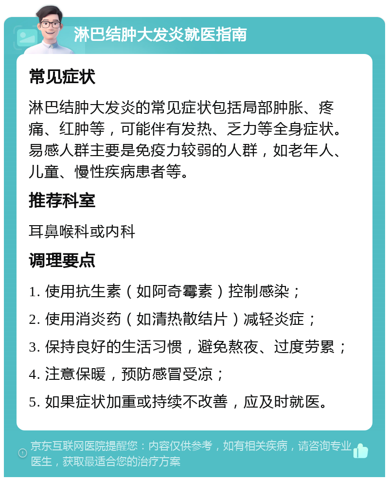 淋巴结肿大发炎就医指南 常见症状 淋巴结肿大发炎的常见症状包括局部肿胀、疼痛、红肿等，可能伴有发热、乏力等全身症状。易感人群主要是免疫力较弱的人群，如老年人、儿童、慢性疾病患者等。 推荐科室 耳鼻喉科或内科 调理要点 1. 使用抗生素（如阿奇霉素）控制感染； 2. 使用消炎药（如清热散结片）减轻炎症； 3. 保持良好的生活习惯，避免熬夜、过度劳累； 4. 注意保暖，预防感冒受凉； 5. 如果症状加重或持续不改善，应及时就医。