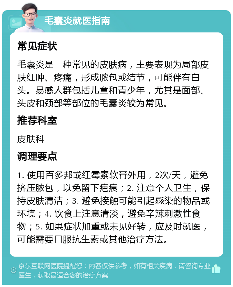 毛囊炎就医指南 常见症状 毛囊炎是一种常见的皮肤病，主要表现为局部皮肤红肿、疼痛，形成脓包或结节，可能伴有白头。易感人群包括儿童和青少年，尤其是面部、头皮和颈部等部位的毛囊炎较为常见。 推荐科室 皮肤科 调理要点 1. 使用百多邦或红霉素软膏外用，2次/天，避免挤压脓包，以免留下疤痕；2. 注意个人卫生，保持皮肤清洁；3. 避免接触可能引起感染的物品或环境；4. 饮食上注意清淡，避免辛辣刺激性食物；5. 如果症状加重或未见好转，应及时就医，可能需要口服抗生素或其他治疗方法。