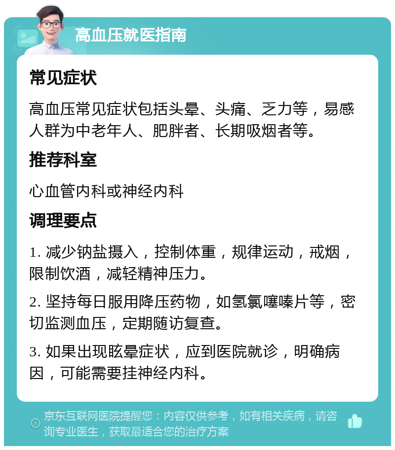 高血压就医指南 常见症状 高血压常见症状包括头晕、头痛、乏力等，易感人群为中老年人、肥胖者、长期吸烟者等。 推荐科室 心血管内科或神经内科 调理要点 1. 减少钠盐摄入，控制体重，规律运动，戒烟，限制饮酒，减轻精神压力。 2. 坚持每日服用降压药物，如氢氯噻嗪片等，密切监测血压，定期随访复查。 3. 如果出现眩晕症状，应到医院就诊，明确病因，可能需要挂神经内科。