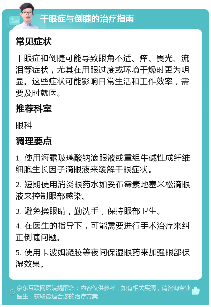 干眼症与倒睫的治疗指南 常见症状 干眼症和倒睫可能导致眼角不适、痒、畏光、流泪等症状，尤其在用眼过度或环境干燥时更为明显。这些症状可能影响日常生活和工作效率，需要及时就医。 推荐科室 眼科 调理要点 1. 使用海露玻璃酸钠滴眼液或重组牛碱性成纤维细胞生长因子滴眼液来缓解干眼症状。 2. 短期使用消炎眼药水如妥布霉素地塞米松滴眼液来控制眼部感染。 3. 避免揉眼睛，勤洗手，保持眼部卫生。 4. 在医生的指导下，可能需要进行手术治疗来纠正倒睫问题。 5. 使用卡波姆凝胶等夜间保湿眼药来加强眼部保湿效果。