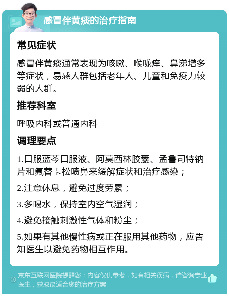 感冒伴黄痰的治疗指南 常见症状 感冒伴黄痰通常表现为咳嗽、喉咙痒、鼻涕增多等症状，易感人群包括老年人、儿童和免疫力较弱的人群。 推荐科室 呼吸内科或普通内科 调理要点 1.口服蓝芩口服液、阿莫西林胶囊、孟鲁司特钠片和氟替卡松喷鼻来缓解症状和治疗感染； 2.注意休息，避免过度劳累； 3.多喝水，保持室内空气湿润； 4.避免接触刺激性气体和粉尘； 5.如果有其他慢性病或正在服用其他药物，应告知医生以避免药物相互作用。