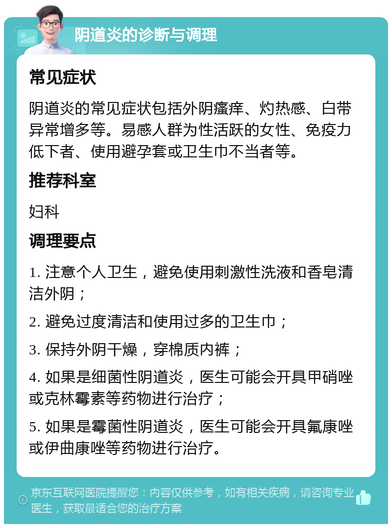 阴道炎的诊断与调理 常见症状 阴道炎的常见症状包括外阴瘙痒、灼热感、白带异常增多等。易感人群为性活跃的女性、免疫力低下者、使用避孕套或卫生巾不当者等。 推荐科室 妇科 调理要点 1. 注意个人卫生，避免使用刺激性洗液和香皂清洁外阴； 2. 避免过度清洁和使用过多的卫生巾； 3. 保持外阴干燥，穿棉质内裤； 4. 如果是细菌性阴道炎，医生可能会开具甲硝唑或克林霉素等药物进行治疗； 5. 如果是霉菌性阴道炎，医生可能会开具氟康唑或伊曲康唑等药物进行治疗。