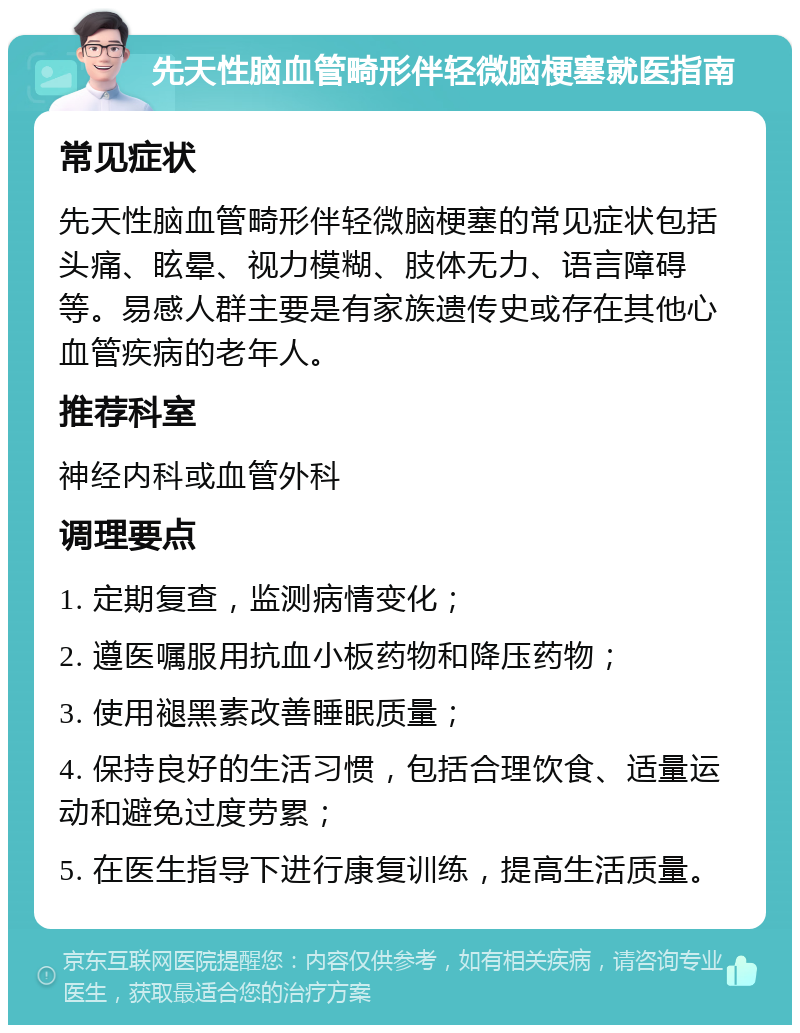 先天性脑血管畸形伴轻微脑梗塞就医指南 常见症状 先天性脑血管畸形伴轻微脑梗塞的常见症状包括头痛、眩晕、视力模糊、肢体无力、语言障碍等。易感人群主要是有家族遗传史或存在其他心血管疾病的老年人。 推荐科室 神经内科或血管外科 调理要点 1. 定期复查，监测病情变化； 2. 遵医嘱服用抗血小板药物和降压药物； 3. 使用褪黑素改善睡眠质量； 4. 保持良好的生活习惯，包括合理饮食、适量运动和避免过度劳累； 5. 在医生指导下进行康复训练，提高生活质量。