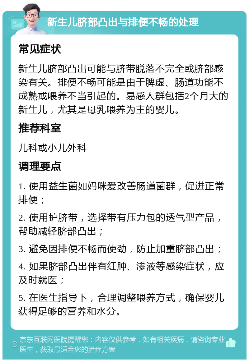 新生儿脐部凸出与排便不畅的处理 常见症状 新生儿脐部凸出可能与脐带脱落不完全或脐部感染有关。排便不畅可能是由于脾虚、肠道功能不成熟或喂养不当引起的。易感人群包括2个月大的新生儿，尤其是母乳喂养为主的婴儿。 推荐科室 儿科或小儿外科 调理要点 1. 使用益生菌如妈咪爱改善肠道菌群，促进正常排便； 2. 使用护脐带，选择带有压力包的透气型产品，帮助减轻脐部凸出； 3. 避免因排便不畅而使劲，防止加重脐部凸出； 4. 如果脐部凸出伴有红肿、渗液等感染症状，应及时就医； 5. 在医生指导下，合理调整喂养方式，确保婴儿获得足够的营养和水分。