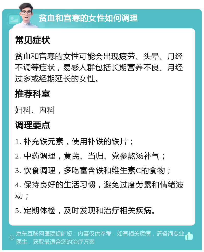 贫血和宫寒的女性如何调理 常见症状 贫血和宫寒的女性可能会出现疲劳、头晕、月经不调等症状，易感人群包括长期营养不良、月经过多或经期延长的女性。 推荐科室 妇科、内科 调理要点 1. 补充铁元素，使用补铁的铁片； 2. 中药调理，黄芪、当归、党参熬汤补气； 3. 饮食调理，多吃富含铁和维生素C的食物； 4. 保持良好的生活习惯，避免过度劳累和情绪波动； 5. 定期体检，及时发现和治疗相关疾病。