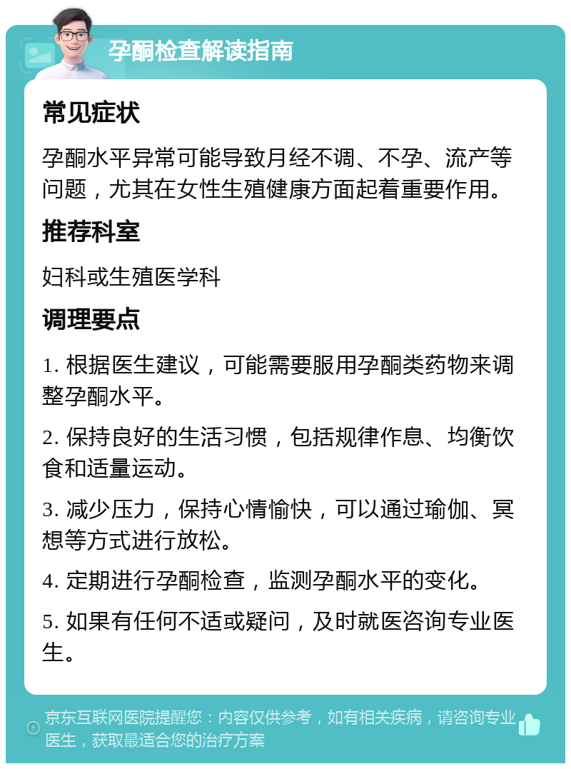 孕酮检查解读指南 常见症状 孕酮水平异常可能导致月经不调、不孕、流产等问题，尤其在女性生殖健康方面起着重要作用。 推荐科室 妇科或生殖医学科 调理要点 1. 根据医生建议，可能需要服用孕酮类药物来调整孕酮水平。 2. 保持良好的生活习惯，包括规律作息、均衡饮食和适量运动。 3. 减少压力，保持心情愉快，可以通过瑜伽、冥想等方式进行放松。 4. 定期进行孕酮检查，监测孕酮水平的变化。 5. 如果有任何不适或疑问，及时就医咨询专业医生。