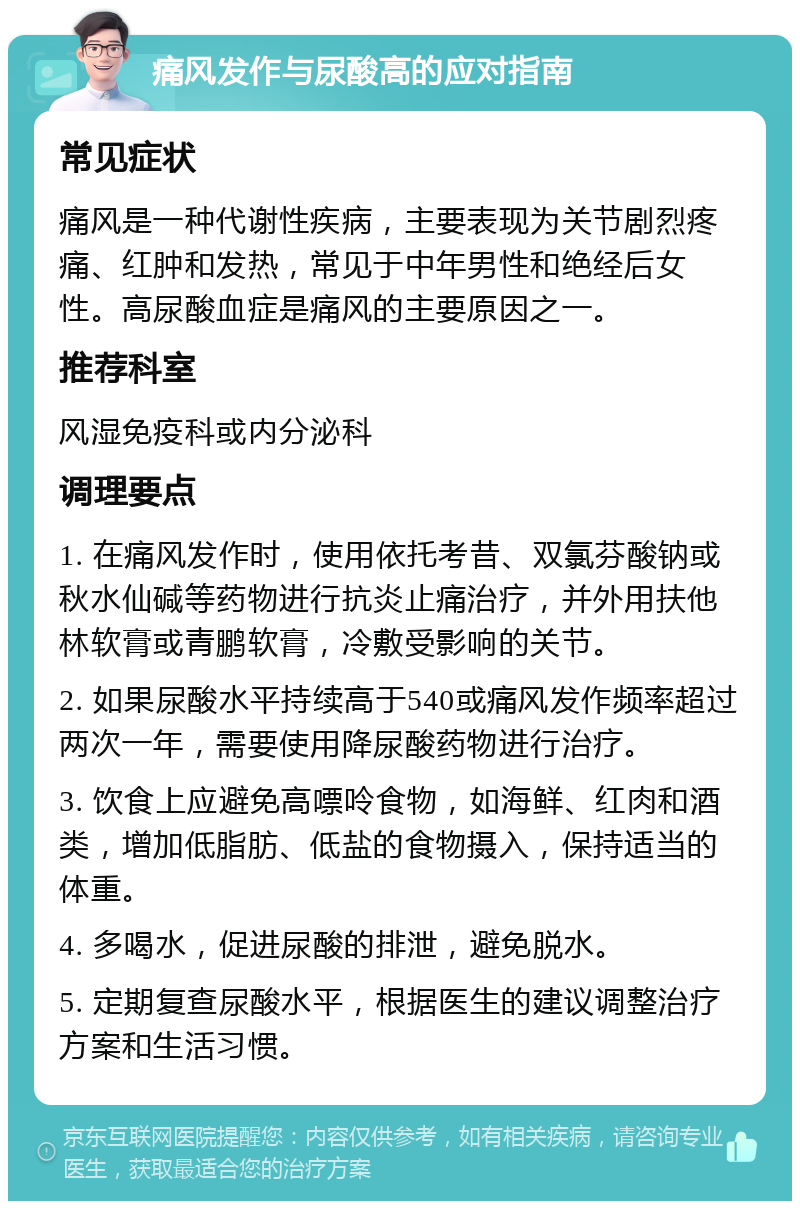 痛风发作与尿酸高的应对指南 常见症状 痛风是一种代谢性疾病，主要表现为关节剧烈疼痛、红肿和发热，常见于中年男性和绝经后女性。高尿酸血症是痛风的主要原因之一。 推荐科室 风湿免疫科或内分泌科 调理要点 1. 在痛风发作时，使用依托考昔、双氯芬酸钠或秋水仙碱等药物进行抗炎止痛治疗，并外用扶他林软膏或青鹏软膏，冷敷受影响的关节。 2. 如果尿酸水平持续高于540或痛风发作频率超过两次一年，需要使用降尿酸药物进行治疗。 3. 饮食上应避免高嘌呤食物，如海鲜、红肉和酒类，增加低脂肪、低盐的食物摄入，保持适当的体重。 4. 多喝水，促进尿酸的排泄，避免脱水。 5. 定期复查尿酸水平，根据医生的建议调整治疗方案和生活习惯。