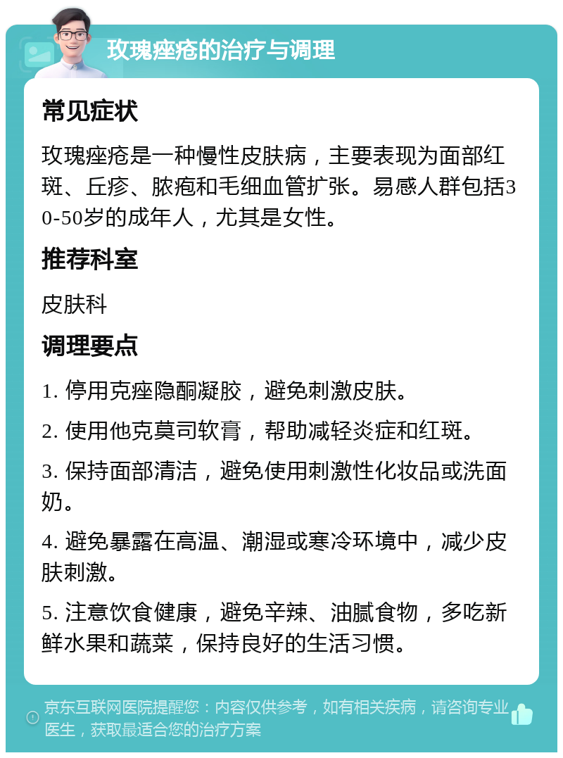 玫瑰痤疮的治疗与调理 常见症状 玫瑰痤疮是一种慢性皮肤病，主要表现为面部红斑、丘疹、脓疱和毛细血管扩张。易感人群包括30-50岁的成年人，尤其是女性。 推荐科室 皮肤科 调理要点 1. 停用克痤隐酮凝胶，避免刺激皮肤。 2. 使用他克莫司软膏，帮助减轻炎症和红斑。 3. 保持面部清洁，避免使用刺激性化妆品或洗面奶。 4. 避免暴露在高温、潮湿或寒冷环境中，减少皮肤刺激。 5. 注意饮食健康，避免辛辣、油腻食物，多吃新鲜水果和蔬菜，保持良好的生活习惯。