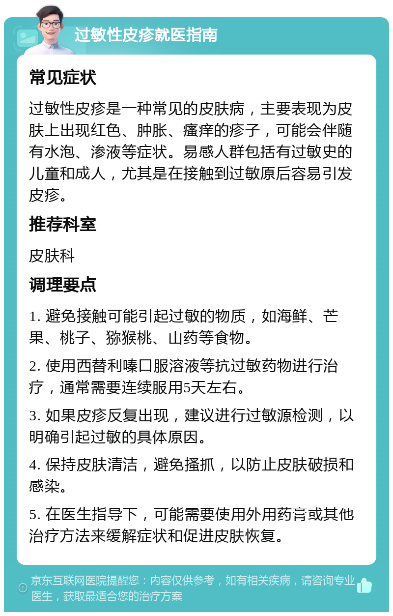 过敏性皮疹就医指南 常见症状 过敏性皮疹是一种常见的皮肤病，主要表现为皮肤上出现红色、肿胀、瘙痒的疹子，可能会伴随有水泡、渗液等症状。易感人群包括有过敏史的儿童和成人，尤其是在接触到过敏原后容易引发皮疹。 推荐科室 皮肤科 调理要点 1. 避免接触可能引起过敏的物质，如海鲜、芒果、桃子、猕猴桃、山药等食物。 2. 使用西替利嗪口服溶液等抗过敏药物进行治疗，通常需要连续服用5天左右。 3. 如果皮疹反复出现，建议进行过敏源检测，以明确引起过敏的具体原因。 4. 保持皮肤清洁，避免搔抓，以防止皮肤破损和感染。 5. 在医生指导下，可能需要使用外用药膏或其他治疗方法来缓解症状和促进皮肤恢复。