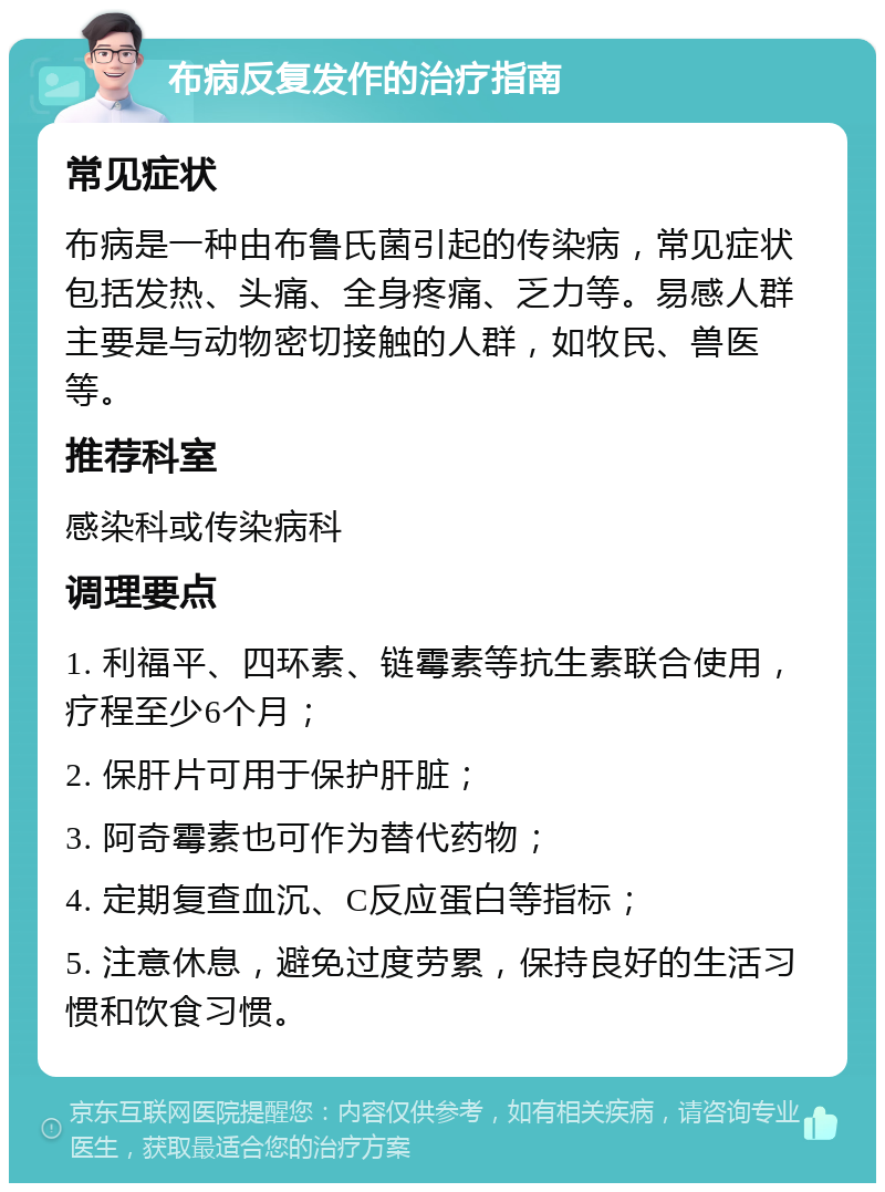 布病反复发作的治疗指南 常见症状 布病是一种由布鲁氏菌引起的传染病，常见症状包括发热、头痛、全身疼痛、乏力等。易感人群主要是与动物密切接触的人群，如牧民、兽医等。 推荐科室 感染科或传染病科 调理要点 1. 利福平、四环素、链霉素等抗生素联合使用，疗程至少6个月； 2. 保肝片可用于保护肝脏； 3. 阿奇霉素也可作为替代药物； 4. 定期复查血沉、C反应蛋白等指标； 5. 注意休息，避免过度劳累，保持良好的生活习惯和饮食习惯。