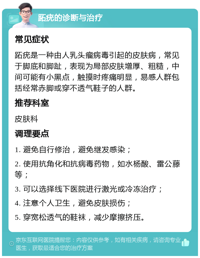 跖疣的诊断与治疗 常见症状 跖疣是一种由人乳头瘤病毒引起的皮肤病，常见于脚底和脚趾，表现为局部皮肤增厚、粗糙，中间可能有小黑点，触摸时疼痛明显，易感人群包括经常赤脚或穿不透气鞋子的人群。 推荐科室 皮肤科 调理要点 1. 避免自行修治，避免继发感染； 2. 使用抗角化和抗病毒药物，如水杨酸、雷公藤等； 3. 可以选择线下医院进行激光或冷冻治疗； 4. 注意个人卫生，避免皮肤损伤； 5. 穿宽松透气的鞋袜，减少摩擦挤压。