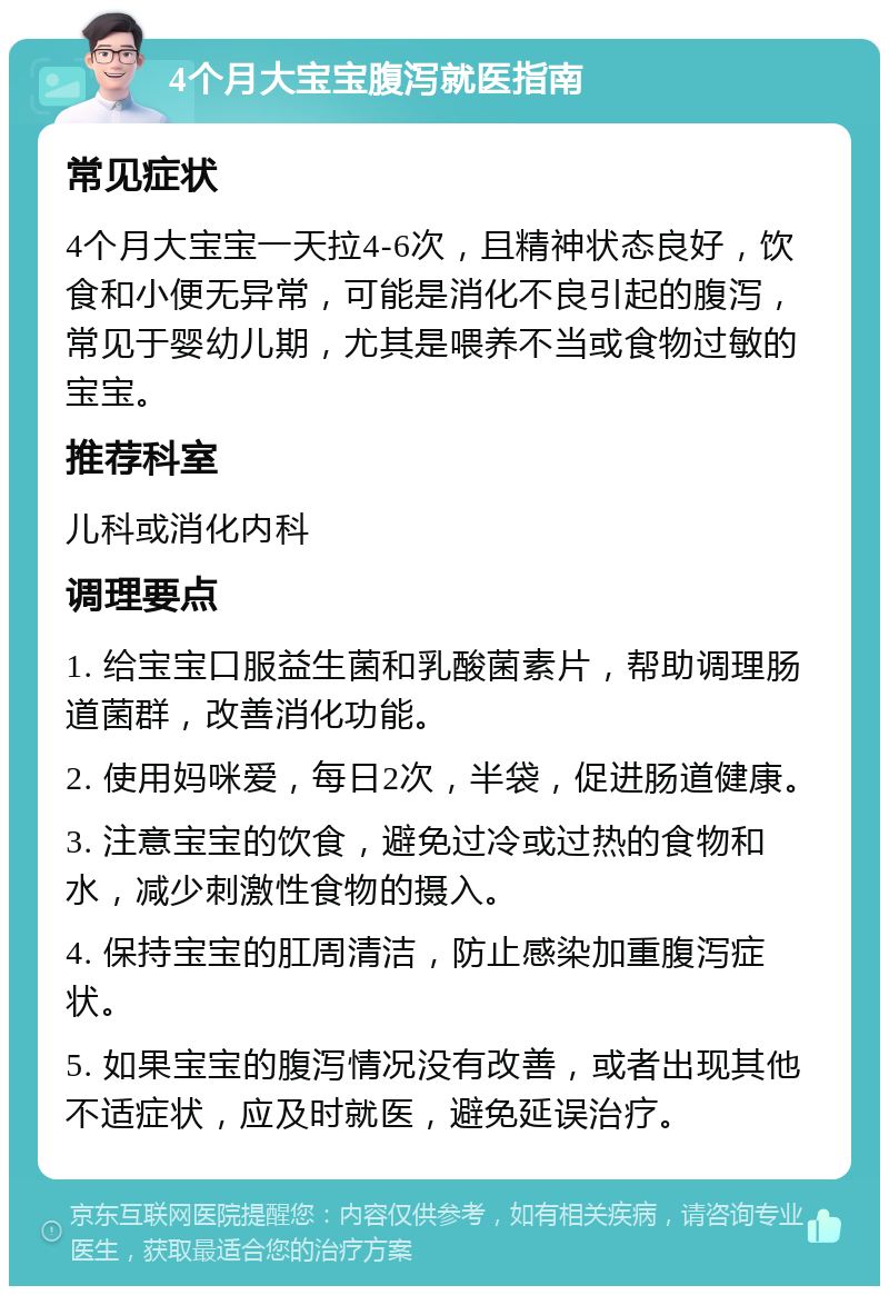 4个月大宝宝腹泻就医指南 常见症状 4个月大宝宝一天拉4-6次，且精神状态良好，饮食和小便无异常，可能是消化不良引起的腹泻，常见于婴幼儿期，尤其是喂养不当或食物过敏的宝宝。 推荐科室 儿科或消化内科 调理要点 1. 给宝宝口服益生菌和乳酸菌素片，帮助调理肠道菌群，改善消化功能。 2. 使用妈咪爱，每日2次，半袋，促进肠道健康。 3. 注意宝宝的饮食，避免过冷或过热的食物和水，减少刺激性食物的摄入。 4. 保持宝宝的肛周清洁，防止感染加重腹泻症状。 5. 如果宝宝的腹泻情况没有改善，或者出现其他不适症状，应及时就医，避免延误治疗。