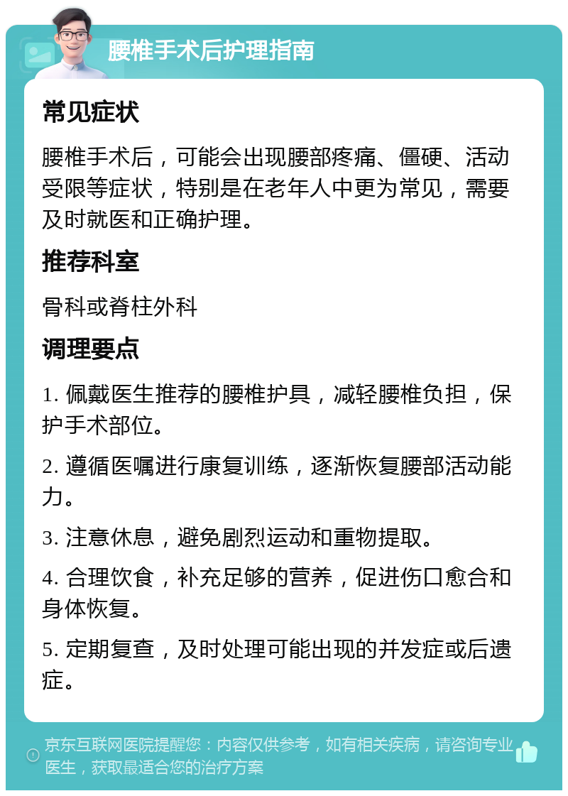 腰椎手术后护理指南 常见症状 腰椎手术后，可能会出现腰部疼痛、僵硬、活动受限等症状，特别是在老年人中更为常见，需要及时就医和正确护理。 推荐科室 骨科或脊柱外科 调理要点 1. 佩戴医生推荐的腰椎护具，减轻腰椎负担，保护手术部位。 2. 遵循医嘱进行康复训练，逐渐恢复腰部活动能力。 3. 注意休息，避免剧烈运动和重物提取。 4. 合理饮食，补充足够的营养，促进伤口愈合和身体恢复。 5. 定期复查，及时处理可能出现的并发症或后遗症。