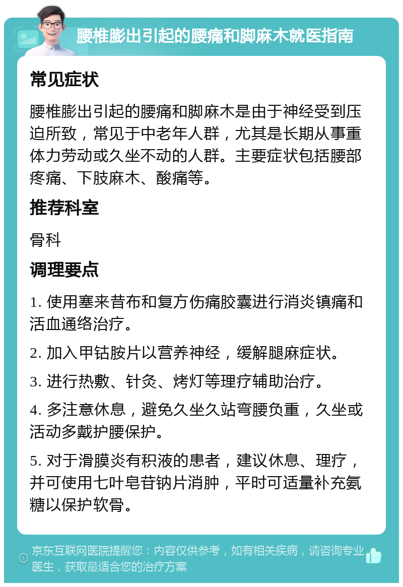 腰椎膨出引起的腰痛和脚麻木就医指南 常见症状 腰椎膨出引起的腰痛和脚麻木是由于神经受到压迫所致，常见于中老年人群，尤其是长期从事重体力劳动或久坐不动的人群。主要症状包括腰部疼痛、下肢麻木、酸痛等。 推荐科室 骨科 调理要点 1. 使用塞来昔布和复方伤痛胶囊进行消炎镇痛和活血通络治疗。 2. 加入甲钴胺片以营养神经，缓解腿麻症状。 3. 进行热敷、针灸、烤灯等理疗辅助治疗。 4. 多注意休息，避免久坐久站弯腰负重，久坐或活动多戴护腰保护。 5. 对于滑膜炎有积液的患者，建议休息、理疗，并可使用七叶皂苷钠片消肿，平时可适量补充氨糖以保护软骨。