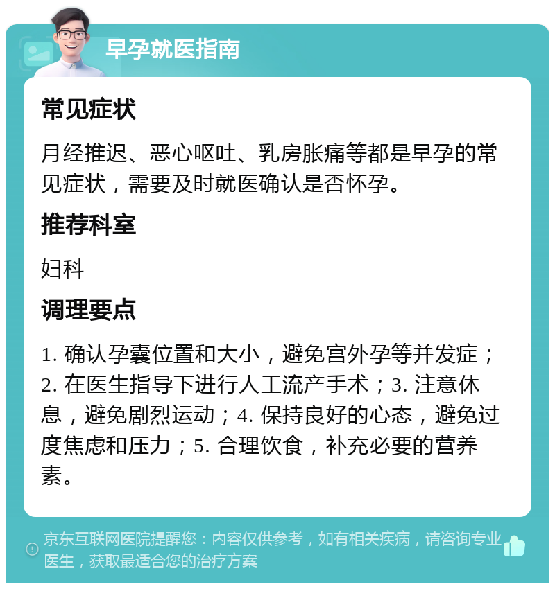 早孕就医指南 常见症状 月经推迟、恶心呕吐、乳房胀痛等都是早孕的常见症状，需要及时就医确认是否怀孕。 推荐科室 妇科 调理要点 1. 确认孕囊位置和大小，避免宫外孕等并发症；2. 在医生指导下进行人工流产手术；3. 注意休息，避免剧烈运动；4. 保持良好的心态，避免过度焦虑和压力；5. 合理饮食，补充必要的营养素。