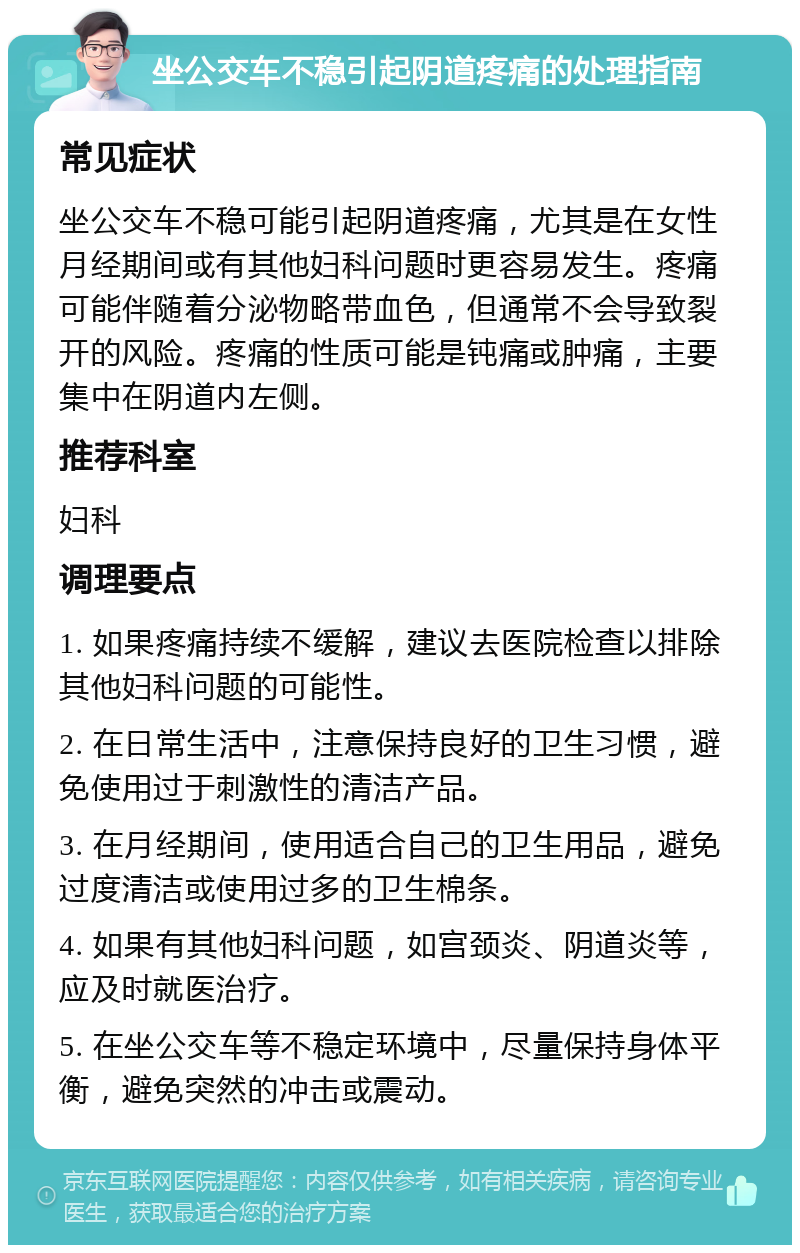 坐公交车不稳引起阴道疼痛的处理指南 常见症状 坐公交车不稳可能引起阴道疼痛，尤其是在女性月经期间或有其他妇科问题时更容易发生。疼痛可能伴随着分泌物略带血色，但通常不会导致裂开的风险。疼痛的性质可能是钝痛或肿痛，主要集中在阴道内左侧。 推荐科室 妇科 调理要点 1. 如果疼痛持续不缓解，建议去医院检查以排除其他妇科问题的可能性。 2. 在日常生活中，注意保持良好的卫生习惯，避免使用过于刺激性的清洁产品。 3. 在月经期间，使用适合自己的卫生用品，避免过度清洁或使用过多的卫生棉条。 4. 如果有其他妇科问题，如宫颈炎、阴道炎等，应及时就医治疗。 5. 在坐公交车等不稳定环境中，尽量保持身体平衡，避免突然的冲击或震动。