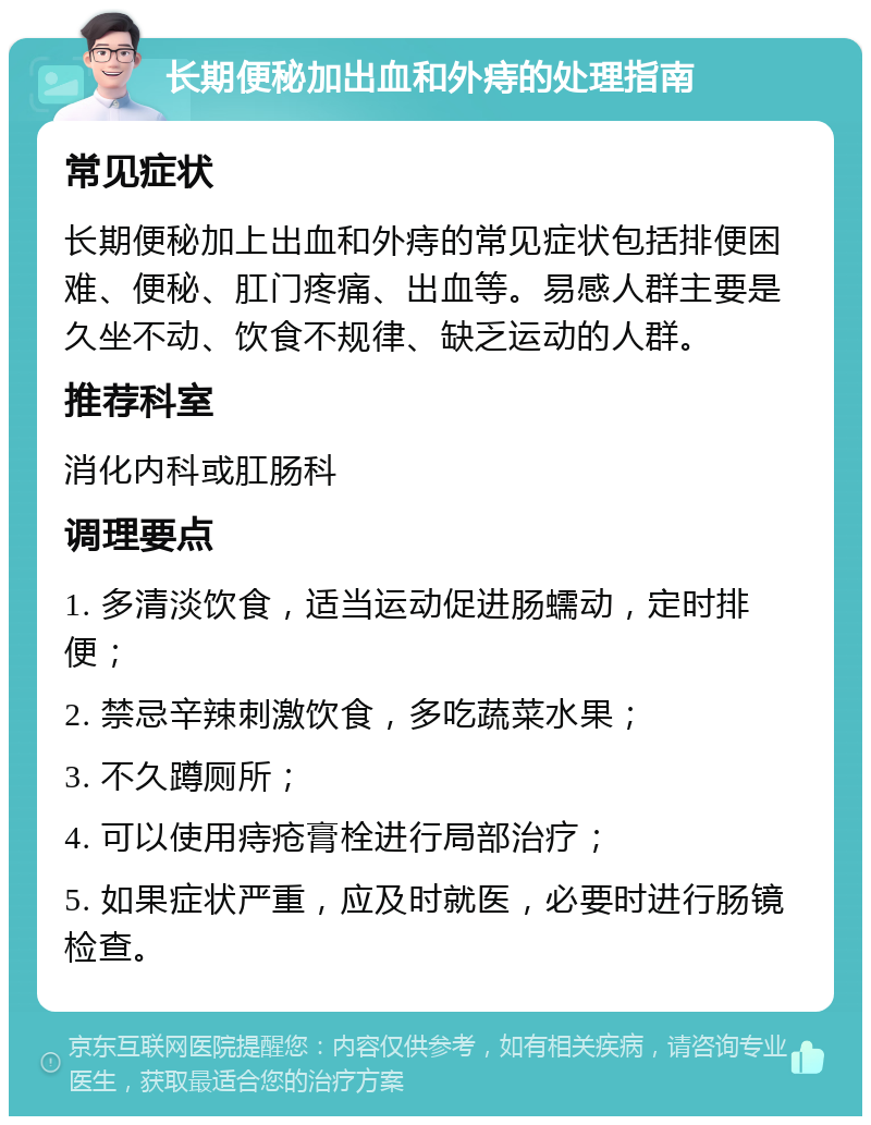 长期便秘加出血和外痔的处理指南 常见症状 长期便秘加上出血和外痔的常见症状包括排便困难、便秘、肛门疼痛、出血等。易感人群主要是久坐不动、饮食不规律、缺乏运动的人群。 推荐科室 消化内科或肛肠科 调理要点 1. 多清淡饮食，适当运动促进肠蠕动，定时排便； 2. 禁忌辛辣刺激饮食，多吃蔬菜水果； 3. 不久蹲厕所； 4. 可以使用痔疮膏栓进行局部治疗； 5. 如果症状严重，应及时就医，必要时进行肠镜检查。