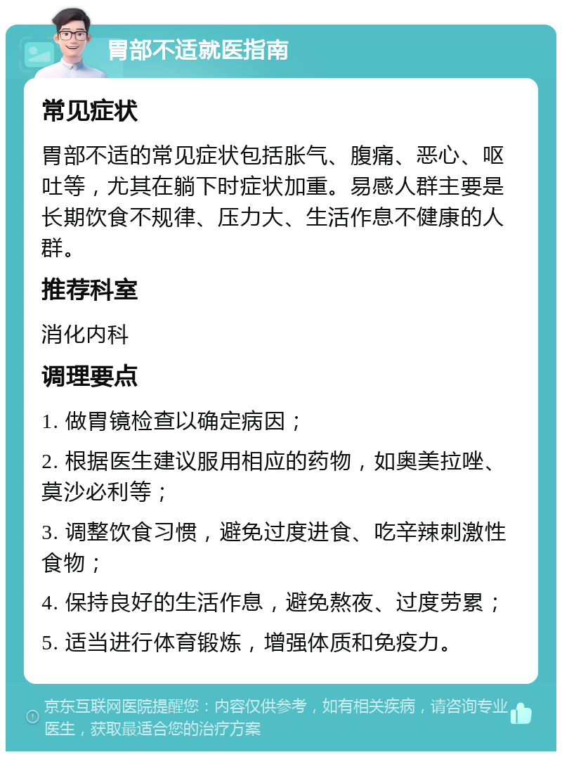 胃部不适就医指南 常见症状 胃部不适的常见症状包括胀气、腹痛、恶心、呕吐等，尤其在躺下时症状加重。易感人群主要是长期饮食不规律、压力大、生活作息不健康的人群。 推荐科室 消化内科 调理要点 1. 做胃镜检查以确定病因； 2. 根据医生建议服用相应的药物，如奥美拉唑、莫沙必利等； 3. 调整饮食习惯，避免过度进食、吃辛辣刺激性食物； 4. 保持良好的生活作息，避免熬夜、过度劳累； 5. 适当进行体育锻炼，增强体质和免疫力。