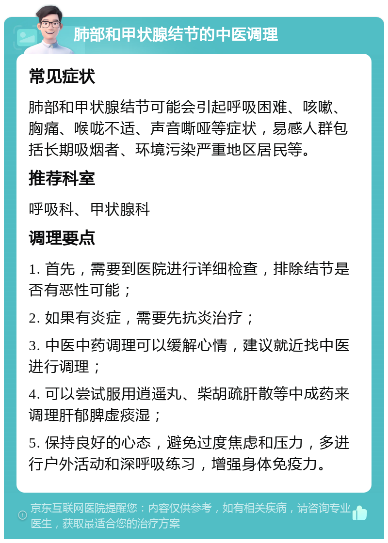 肺部和甲状腺结节的中医调理 常见症状 肺部和甲状腺结节可能会引起呼吸困难、咳嗽、胸痛、喉咙不适、声音嘶哑等症状，易感人群包括长期吸烟者、环境污染严重地区居民等。 推荐科室 呼吸科、甲状腺科 调理要点 1. 首先，需要到医院进行详细检查，排除结节是否有恶性可能； 2. 如果有炎症，需要先抗炎治疗； 3. 中医中药调理可以缓解心情，建议就近找中医进行调理； 4. 可以尝试服用逍遥丸、柴胡疏肝散等中成药来调理肝郁脾虚痰湿； 5. 保持良好的心态，避免过度焦虑和压力，多进行户外活动和深呼吸练习，增强身体免疫力。