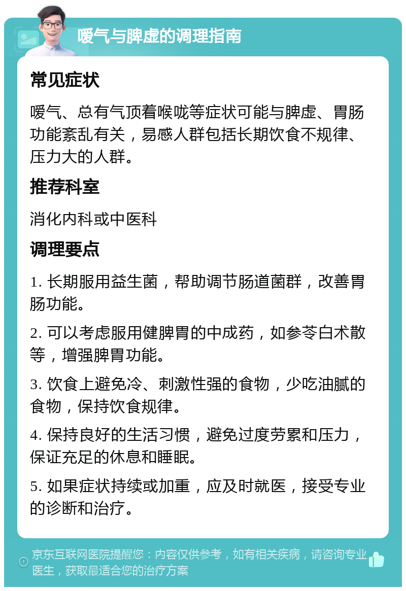 嗳气与脾虚的调理指南 常见症状 嗳气、总有气顶着喉咙等症状可能与脾虚、胃肠功能紊乱有关，易感人群包括长期饮食不规律、压力大的人群。 推荐科室 消化内科或中医科 调理要点 1. 长期服用益生菌，帮助调节肠道菌群，改善胃肠功能。 2. 可以考虑服用健脾胃的中成药，如参苓白术散等，增强脾胃功能。 3. 饮食上避免冷、刺激性强的食物，少吃油腻的食物，保持饮食规律。 4. 保持良好的生活习惯，避免过度劳累和压力，保证充足的休息和睡眠。 5. 如果症状持续或加重，应及时就医，接受专业的诊断和治疗。